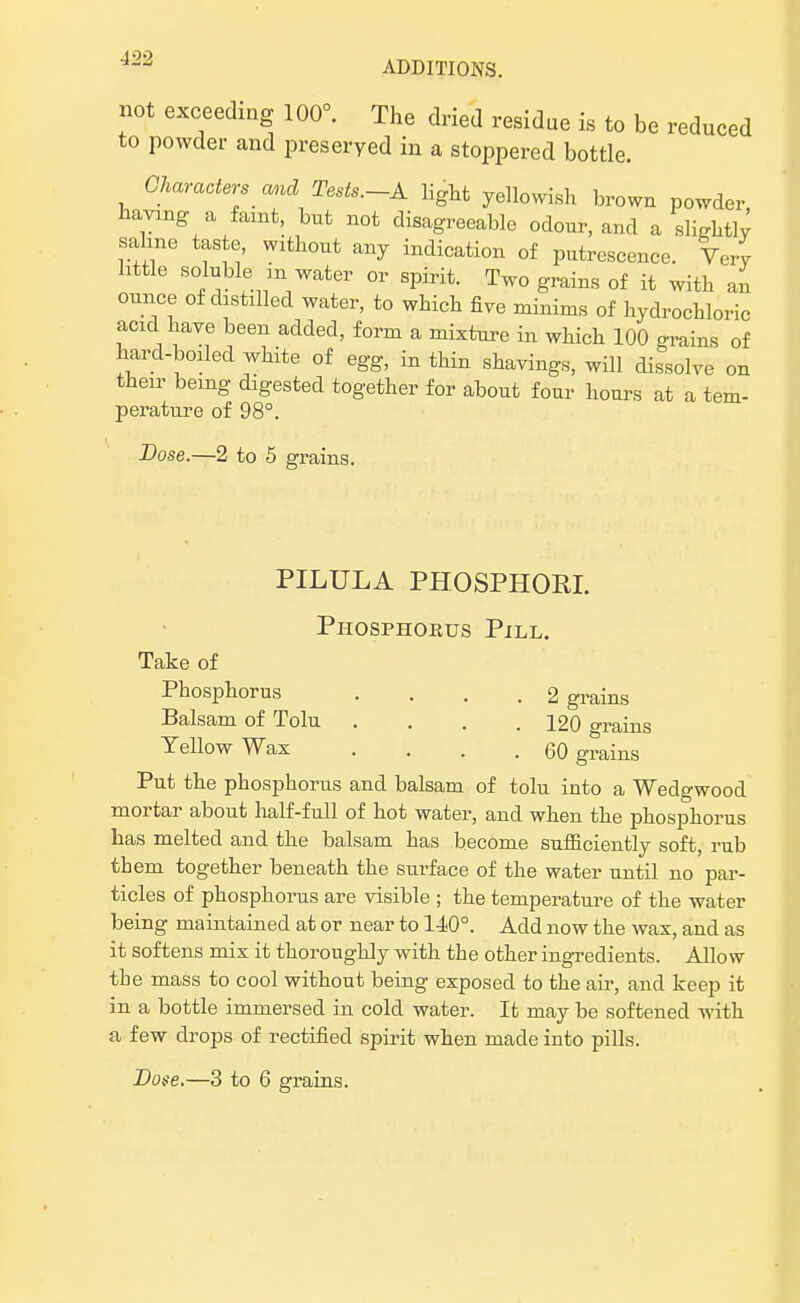 ADDITIONS. not exceeding 100°. The dried residue is to be reduced to powder and preserved in a stoppered bottle. Characters and Tests.-A light yellowish brown powder having a faint, but not disagreeable odour, and a slightly saline taste, without any indication of putrescence. Very httle soluble m water or spirit. Two grains of it with an ounce of distdled water, to which five minims of hydrochloric acid have been added, form a mixture in which 100 o-rains of hard-boiled white of egg, in thin shavings, will dissolve on their being digested together for about four hours at a tem- perature of 98°. Dose.—2 to 5 grains. PILULA PHOSPHOR! Phosphorus Pill. Take of Phosphorus .... 2 grains Balsam of Tolu . . . .120 grains Yellow Wax .... 60 grains Put the phosphorus and balsam of tolu into a Wedgwood mortar about half-full of hot water, and when the phosphorus has melted and the balsam has become sufficiently soft, rub them together beneath the surface of the water until no par- ticles of phosphorus are visible ; the temperature of the water being maintained at or near to 140°. Add now the wax, and as it softens mix it thoroughly with the other ingredients. Allow the mass to cool without being exposed to the air, and keep it in a bottle immersed in cold water. It may be softened with a few drops of rectified spirit when made into pills. Doge.—3 to 6 grains.