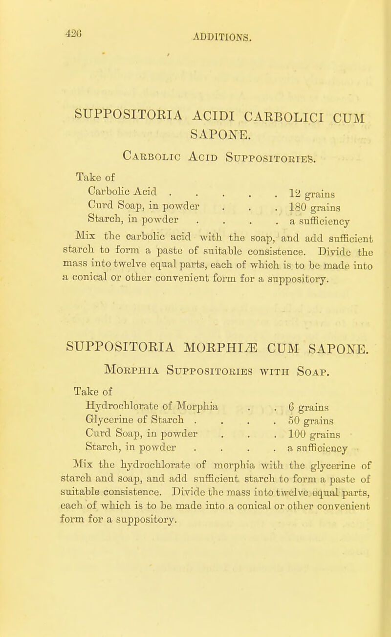 420 SUPPOSITORIA ACIDI CARBOLICI CUM SAPONE. Carbolic Acid Suppositories. Take of Carbolic Acid 12 grains Cuvd Soap, in powder . . . 180 grains Starch, in powder .... a sufficiency Mix the carbolic acid with the soap, and add sufficient starch to form a paste of suitable consistence. Divide the mass into twelve equal parts, each of which is to be made into a conical or other convenient form for a suppository. SUPPOSITORIA MORPHIiE CUM SAPONE. Morphia Suppositories witpi Soap. Take of Hydrochlorate of Morphia . . 6 grains Glycerine of Starch . . . .50 grains Curd Soap, in powder . . . 100 grains Starch, in powder . . . .a sufficiency Mix the hydrochlorate of morphia with the glycerine of starch and soap, and add sufficient starch to form a paste of suitable consistence. Divide the mass into twelve equal parts, each of which is to be made into a conical or other convenient form for a suppository.