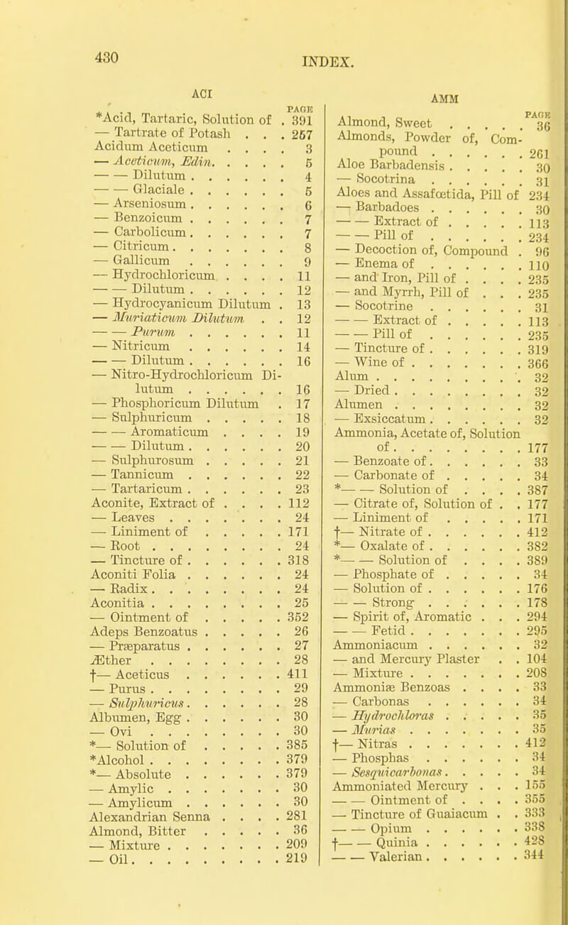 ACI paoh *Acid, Tartaric, Solution of . 391 — Tartrate of Potash . . . 267 Acidum Accticum .... 3 — Acistxcum, Edin 5 Dilutum 4 — — Glaciate 5 — Arseniosum 6 — Benzoicum 7 — Carbolicum 7 — Citricum 8 — Gallicum 9 — Hydrochloricum . ... 11 Dilutum 12 — Hydrocyanicum Dilutum . 13 — Mwriatiowm Dilutum . . 12 Pumvm 11 — Nitricum 14 Dilutum 16 — Nitro-Hydrochloricum Di- lutum 16 — Phosphoricum Dilutum . 17 — Snlphuricum 18 — — Aromaticum . . . . 19 — — Dilutum 20 — Srdphurosum 21 — Tannicum 22 — Tartaricum 23 Aconite, Extract of . . . .112 — Leaves 24 — Liniment of 171 — Eoot 24 — Tincture of 318 Aconiti Folia 24 — Kadix 24 Aconitia 25 — Ointment of 352 Adeps Benzoatus 26 — Prasparatus 27 Mther 28 f— Aceticus 411 — Purus 29 ■—■ SuVpTuwriom 28 Albumen, Egg 30 — Ovi 30 *_ Solution of 385 ♦Alcohol 379 *— Absolute 379 — Amylic 30 — Amylicum 30 Alexandrian Senna .... 281 Almond, Bitter 36 — Mixture 209 — Oil 219 AMM Almond, Sweet Almonds, Powder of, Com- pound 261 Aloe Barbadensis 30 — Socotrina 31 Aloes and Assafoetida, Pill of' 234 — Barbadoes 30 Extract of 113 Pill of 234 — Decoction of, Compound . 96 — Enema of no — and Iron, Pill of ... . 235 — and Myrrh, Pill of . . . 235 — Socotrine 31 Extract of 113 Pill of 235 — Tincture of 319 — Wine of 366 Alum .32 — Dried 32 Alumen 32 — Exsiccatum 32 Ammonia, Acetate of, Solution of 177; — Benzoate of 33 — Carbonate of 34 * Solution of .... 387 — Citrate of, Solution of . . 177 — Liniment of 171 f — Nitrate of 412. *— Oxalate of 382 * Solution of .... 389 ■— Phosphate of 34 — Solution of 176 ■ Strong ...... 178 — Spirit of, Aromatic . . . 294 Fetid 295 Ammoniacum 32 — and Mercury Plaster . . 104 — Mixture 208 Ammonias Benzoas .... 33 ■— Carbonas 34 — Hydrocliloras 35 — Murias 35j if— Nitras 412 — Phosphas 34 — Sesquicarbonas 34 Ammoniated Mercury . . . 166 Ointment of ... . 355 — Tincture of Guaiacum . . 333 Opium 338 f Quinia 428 Valerian 344