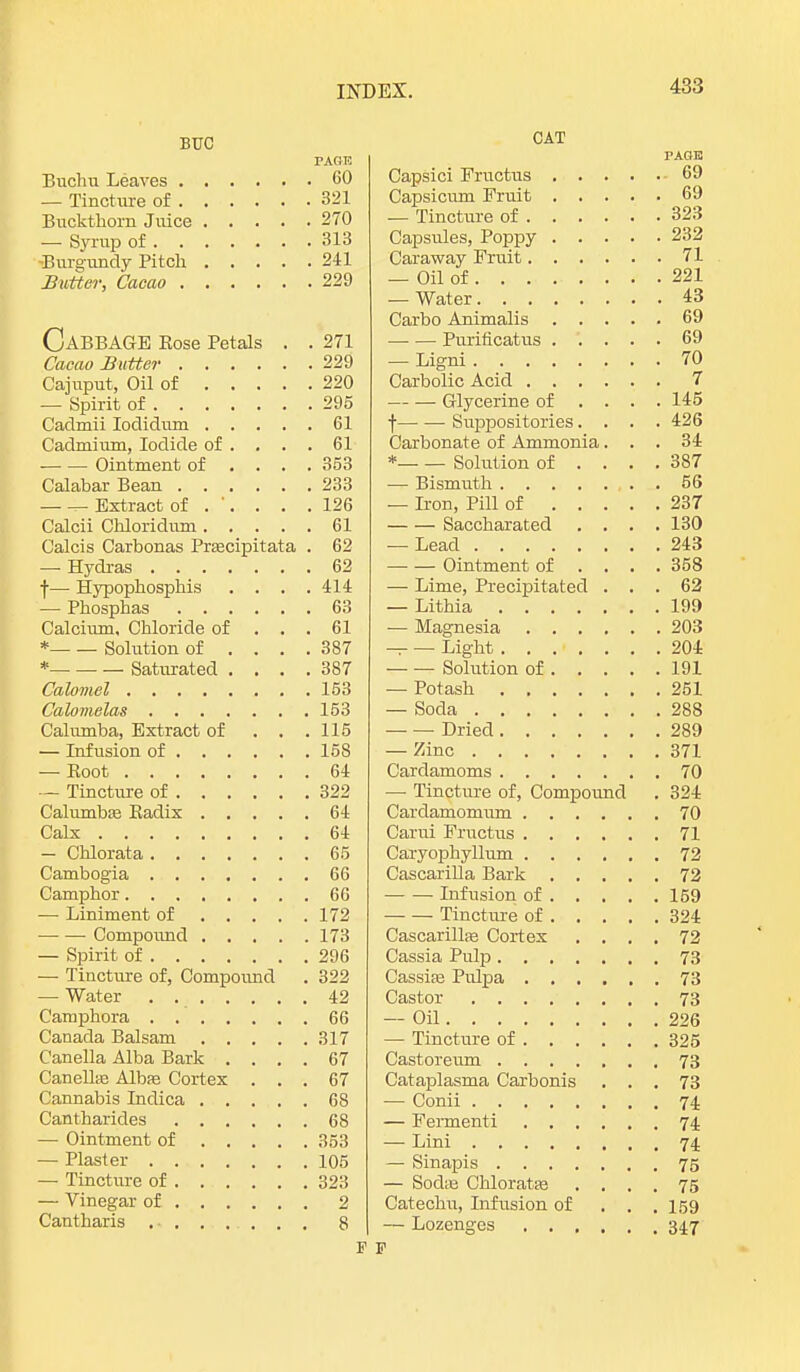 BUC TAGE Buchu Leaves 60 — Tincture of 321 Buckthorn Juice 270 — Syrup of 313 ■Burgundy Pitch 241 Butter, Cacao 229 CABBAGE Rose Petals . . 271 Cacao Butter 229 Cajuput, Oil of 220 — Spirit of 295 Caclmii Iodidum 61 Cadmium, Iodide of .... 61 ■ Ointment of ... . 353 Calabar Bean 233 — — Extract of . '. . . .126 Calcii Chloridum 61 Calcis Carbonas Pracipitata . 62 — Hydras 62 f— Hypophosphis . . . .414 — Phosphas 63 Calcium, Chloride of ... 61 * Solution of .... 387 * Saturated .... 387 Calomel 153 Calomelas 153 Calumba, Extract of . . .115 — Infusion of 158 — Boot 64 — Tincture of 322 Calumbie Badix 64 Calx 64 — Chlorata 65 Cambogia 66 Camphor 66 — Liniment of 172 Compound 173 — Spirit of 296 — Tincture of, Compound . 322 — Water 42 Camphora 66 Canada Balsam 317 Canella Alba Bark .... 67 Canellte Albas Cortex ... 67 Cannabis Indica 68 Cantharides 68 — Ointment of 353 — Plaster 105 — Tincture of 323 — Vinegar of 2 Cantharis 8 P CAT PAGE! Capsici Fructus 69 Capsicum Fruit 69 — Tincture of 323 Capsules, Poppy 232 Caraway Fruit 71 — Oil of 221 — Water 43 Carbo Animalis 69 Purificatus 69 — Ligni 70 Carbolic Acid 7 Glycerine of ... . 145 f Suppositories.... 426 Carbonate of Ammonia... 34 * Solution of .... 387 — Bismuth . 56 — Iron, Pill of 237 Saccharated .... 130 — Lead 243 Ointment of ... . 358 — Lime, Precipitated ... 62 — Lithia 199 — Magnesia 203 — — Light 204 Solution of 191 — Potash 251 — Soda 288 Dried 289 — Zinc 371 Cardamoms 70 — Tincture of, Compound . 324 Cardamomum 70 Carui Fructus 71 Caryophyllum 72 CascariUa Bark 72 Infusion of 159 Tincture of 324 Cascarillas Cortex .... 72 Cassia Pulp 73 Cassias Pulpa 73 Castor 73 — Oil 226 — Tincture of 325 Castoreum 73 Cataplasma Carbonis ... 73 -— Conii 74 — Fermenti 74. — Lini 74 — Sinapis 75 — Sodas Chloratse .... 75 Catechu, Lifusion of . . . 159 — Lozenges 347 P