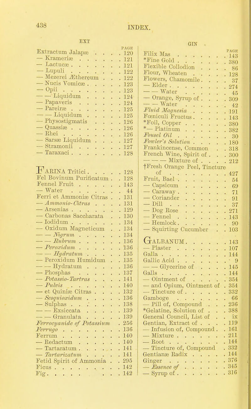 EXT PAOK Ext ract nm Jalapas . . . .120 — Krameria; 121 — Lactucie 121 — Lupuli 122 — Mezerei iEthcreum . . . 122 — Nucis Vomicae 123 — Opii 123 Liquidum 124 — Papaveris 124 — Pareirre 125 Liquidum 125 — Physostigmatis .... 126 — Quassia? 126 — Ehei 126 — Sarsse Liquidum .... 127 — Stramonii 127 — Taraxaci 128 ]F AETNA Tritici 128 Fel Bovinum Puriflcatum . . 128 Fennel Fruit 143 — Water 44 Ferri et Ammonia? Citras . .131 — Ammo nio-Citras .... 131 — Arsenias 129 — Carbonas Saccharata . . 130 — Iodidum 134 — Oxidum Magneticum . . 134 Nigrum 134 — — Rubrum 136 — Peroxidum 136 — — Hydratum 135 — Peroxidum Humidum . . 135 Hydratum 136 — Phosphas 137 — Potassio-Tartras .... 141 — Pulvis 140 — et Quinia? Citras .... 132 — Sesquioxidum 136 — Sulphas ....... 138 Bxsiccata 139 Granulata 139 Ferrocyanide of Potassium . 256 Ferrugo 136 Ferrum 140 — Eedactum 140 — Tartaratum 141 — Tartarizatum 141 Fetid Spirit of Ammonia . . 295 Ficus 142 Pie ... 142 GIN . Filix Mas . . . ♦Fine Gold 380 Flexible Collodion . . \ \ ' 86 Flour, Wheaten 128 Flowers, Chamomile.... 37 — Elder ' 274 Water 45 — Orange, Syrup of . . . .309 Water 42 Fluid Magnesia 191 Foeniculi Fructus 143 *Foil, Copper 380 *— Platinum 382 Fonsel Oil 30 Fowler's Solution 180 Frankincense, Common . . 318 French Wine, Spirit of . . . 300 Mixture of ... . 212 f Fresh Orange Peel, Tincture of 427 Fruit, Bael 54 ■— Capsicum 69 — Caraway 71 — Coriander 91 — Dill 37 — Dog Kose 271 — Fennel 143 — Hemlock 90 — Squirting Cucumber . . 103 GALBANUM 143 — Plaster 107 Galla 144 Gallic Acid -9 Glycerine of . . . .145 Galls 144 — Ointment of 354 — and Opium, Ointment of . 354 — Tincture of 332 Gamboge 66 — Pill of, Compound . . .236 *Gelatine, Solution of . . . 388 General Council, List of . . ix Gentian, Extract of . . . .119 ■— Infusion of, Compound . .161 — Mixture 211 — Boot 144 — Tincture of, Compound . 332 Gentiana? Badix 144 Ginger 376 — Essence of 345 — Syrup of 316