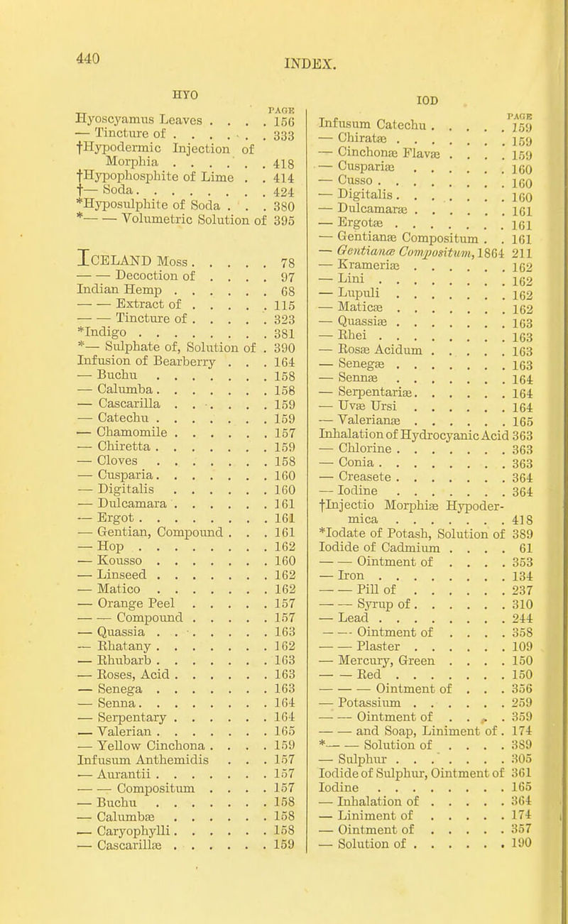 Hyo PAGK llyoscyamus Leaves .... 15G — Tincture of . . . ... . 333 ■(•Hypodermic Injection of Morphia . . . . . .418 fHypophosphite of Lime . .414 f— Soda 424 *Hyposulphite of Soda . . . 880 * Volumetric Solution of 395 Iceland Moss 78 Decoction of .... 97 Indian Hemp 68 — — Extract of 115 Tincture of . . . . . 323 *Indigo 381 *— Sulphate of, Solution of . 390 Infusion of Bearberry . . . 164 — Buchu 158 — Calumba 158 — Cascarilla . . . . . . 159 — Catechu 159 — Chamomile 157 — Chiretta 159 — Cloves 158 — Cusparia 160 — Digitalis 160 — Dulcamara 161 — Ergot 161 — Gentian, Compound . . .161 — Hop 162 — Kousso 160 — Linseed 162 — Matico 162 — Orange Peel 157 Compound 157 — Quassia . 163 — Bhatany 162 — Ehubarb 163 — Boses, Acid 163 — Senega 163 — Senna 164 — Serpentary 164 — Valerian 165 — Yellow Cinchona .... 159 Infusum Anthemidis . . .157 ■— Aurantii 157 Compositum .... 157 — Buchu 158 — Calumbas 158 — Caryophylli 158 — Cascarilhe 159 IOD Infusum Catechu 259 — Cbiratas 159 — Cinchonas Flavas .... 159 — Cusparias 160 — Cusso \ 16o — Digitalis. . . . . . .160 — Dulcamaras 161 — Ergotas 161 — Gehtianas Compositum . . 161 — GenMamee Conypotitwm,l%$l 211 — Kramerias 162 — Lini 162 — Lupuli 162 — Maticas 162 — Quassias 163 — Bhei 163 — Bosas Acidum 163 — Senegas 163 — Sennas 164 — Serpentarias 164 — Uvas Ursi 164 — Valerianas 165 Inhalation of Hydrocyanic Acid 363 — Chlorine 363 — Conia 363 — Creasete 364 — Iodine 364 flnjectio Morphias Hypoder- mica 418 *Iodate of Potash, Solution of 389 Iodide of Cadmium .... 61 Ointment of .... 353 — Iron 134 — — Pill of 237 Syrup of 310 — Lead 244 Ointment of .... 358 — — Plaster 109 — Mercury, Green . . . .150 Bed 150 Ointment of . . . 356 — Potassium 259 Ointment of . . , . 359 and Soap, Liniment of . 174 * Solution of .... 389 — Sulphur . . . . . . .305 Iodide of Sulphur, Ointment of 361 Iodine 165 — Inhalation of 364 — Liniment of 1 74 — Ointment of 357 — Solution of 190