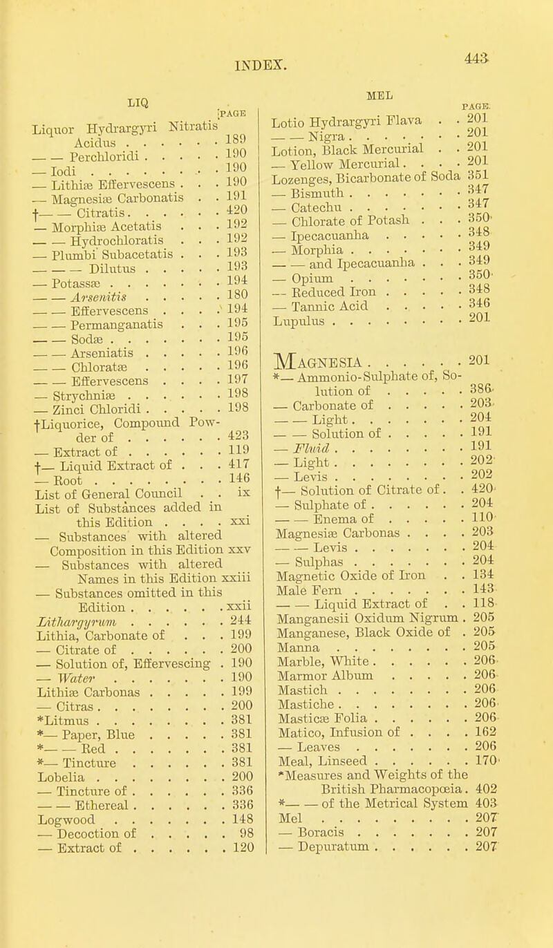 443- LIQ [page Liquor Hy&rargyri Nitratis Acidus 189 Perchloridi 190 — Iodi , • 190 — Lithias Effervescens . . .190 — Magnesias Carbonatis . . 191 •]• Citratis 420 — Morphias Acetatis . . . 192 Hydrochloratis . . . 192 — Phvmbi' Subacetatis . . . 193 Dilutus 193 — Potassae 194 Arsenitis 180 Effervescens . . . .194 Permanganatis . . .195 Sodas 195 Arseniatis 196 Chloratas 196 Effervescens .... 197 — Strychnias 198 — Zinci Chloridi 198 +Liquorice, Compound Pow- der of 423 — Extract of 119 ■f— Liquid Extract of . . . 417 — Eoot 146 List of General Council . _ . ix List of Substances added in this Edition . . . . xxi — Substances with altered Composition in this Edition xxv — Substances with altered Names in this Edition xxiii — Substances omitted in this Edition xxii Litliargyrwm 244 Lithia, Carbonate of . . . 199 — Citrate of 200 — Solution of, Effervescing . 190 — Water 190 Lithias Carbonas 199 — Citras 200 *Litmus 381 *— Paper, Blue 381 * Red 381 *— Tincture 381 Lobelia 200 — Tincture of 336 Ethereal 336 Logwood 148 — Decoction of 98 — Extract of 120 MEL PAGE. Lotio Hydrargyri Flava . • 201 Nigra 2°1 Lotion, Black Mercurial . . 201 — Yellow Mercurial. . • -201 Lozenges, Bicarbonate of Soda 351 — Bismuth 347 — Catechu 347 — Chlorate of Potash . . . 350' — Ipecacuanha 348 — Morphia 349 and Ipecacuanha . . . 349 — Opium 350' — Reduced Iron 348 — Tannic Acid 346 Luprdus 201 Magnesia 201 *— Amrnonio-Sulphate of, So- lution of 386- — Carbonate of 203 Light 204 Solution of 191 — Fluid 191 _ Light 202 — Levis 202 ■(•_ Solution of Citrate of . . 420' — Sulphate of 204 Enema of HO1 Magnesias Carbonas .... 203 Levis 204 — Sulphas 204 Magnetic Oxide of L'on . . 134 Male Fern 143 Liquid Extract of . .118 Manganesii Oxidum Nigrum . 205 Manganese, Black Oxide of . 205 Manna 205 Marble, White 206. Marmor Album 206 Mastich 206 Mastiche 206. Masticas Folia 206 Matico, Infusion of ... . 162 — Leaves 206 Meal, Linseed 170' Measures and Weights of the British Pharmacopoeia. 402 * of the Metrical System 403 Mel 20T — Boracis 207 — Depuratum 207