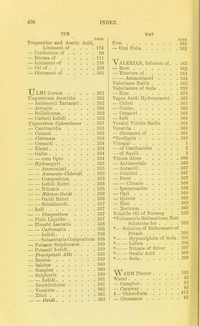 TUR Turpentine and Acetic Acid, Liniment of ... . 176 —■ Confection of . .. . . . 00 — Enema of Ill — Liniment of 170 — Oil of 228 — Ointment of 361 TJLMI Cortex 351 Unguentum Aconitias . . . 352 — Antimonii Tartarati . . . 352 — Atropiae 352 — Belladonnas 352 — Cadmii Iodidi 353 Uhguentwrn Calomelanos . . 357 — Cantharidis 353 — Cetacei 353 — Citrinum 356 — Creasoti 354 — Elemi 354 — Gallse 354 —■ — cum Opio 354 — Hydrargyri 355 Ammoniati 355 ■ Ammonio- Cliloridi . . 355 Compositum .... 355 Iodidi Rubri .... 356 Nitratis 356 —■ — Nltrico- Oxidi .... 356 Oxidi Rubri . . . .356 Subchloridi 357 — Iodi . 357 Conypositwm . . . .357 — Picis Liquids 357 — Plumbi Acetatis .... 358 Carbonatis 358 — — Iodidi 358 —. — Subacetatis Compositum 358 — Potass* Sulphuratas . . . 359 — Potassii Iodidi 359 — Prcecipitati Albi .... 355 — Resinas 359 — Sabinae 360 — Simplex 360 — Sulphuris 360 Iodidi 361 — Terebinthinas 361 — Veratrias . . . . ■ . • • 361 — Zinci 361 Oxidi 361 WAT PAGE Uvas 362 — Ursi Folia 362 Valerian, Infusion of . . 165 — Root 362 •- Tincture of 344 Ammoniated .... 344 Valeriana? Radix 362 Valerianate of Soda .... 292 — Zinc 374 Vapor Acidi Hydrocyanici. . 363 — Chlori 363 — Conise 363 — Creasoti 364 — Iodi 364 Veratri Viridis Radix . . . 364 Veratria 365 — Ointment of 361 ♦Verdigris 383 Vinegar 1 — of Cantbarides .... 2 — of Squill 3 Vinum Aloes 366 — Antimoniale 366 — Aurantii 367 — Colcbici 367 — Ferri 367 Citratis 368 — Ipecacuanhas 368 — Opii 368 — Quinias 369 — Rhei 369 — Xericivm 369 Volatile Oil of Nutmeg . . 225 ♦Volumetric Estimations, Test Solutions for .... 392 *— Solution of Bichromate of Potash 394 * Hyposulphite of Soda. 395 * Iodine 396 * Nitrate of Silver . . 397 * Oxalic Acid . . . .398 * Soda 399 ^WARM Plaster 105 Water 42 — Camphor ** — Caraway 43 f — Chloroform 413 — Cinnamon 43