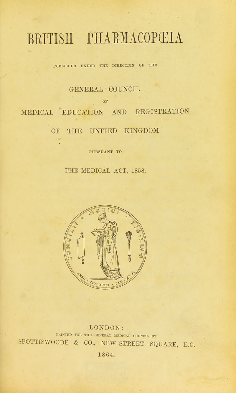 BEITISH PHAEIACOP(EIA PUBLISHED UNDER THE DIEECTION OF THE GENEEAL COUNCIL OF MEDICAL EDUCATION AND KEGISTRATION OF THE UNITED KINGDOM PURSUANT TO THE MEDICAL ACT, 1858. LONDON: PKINTED FOE THE QBNEnAI. MEDICAL COUNCIL BY SPOTTISWOODE & CO., NEW-STREET SQUARE, E.G. 18G4.