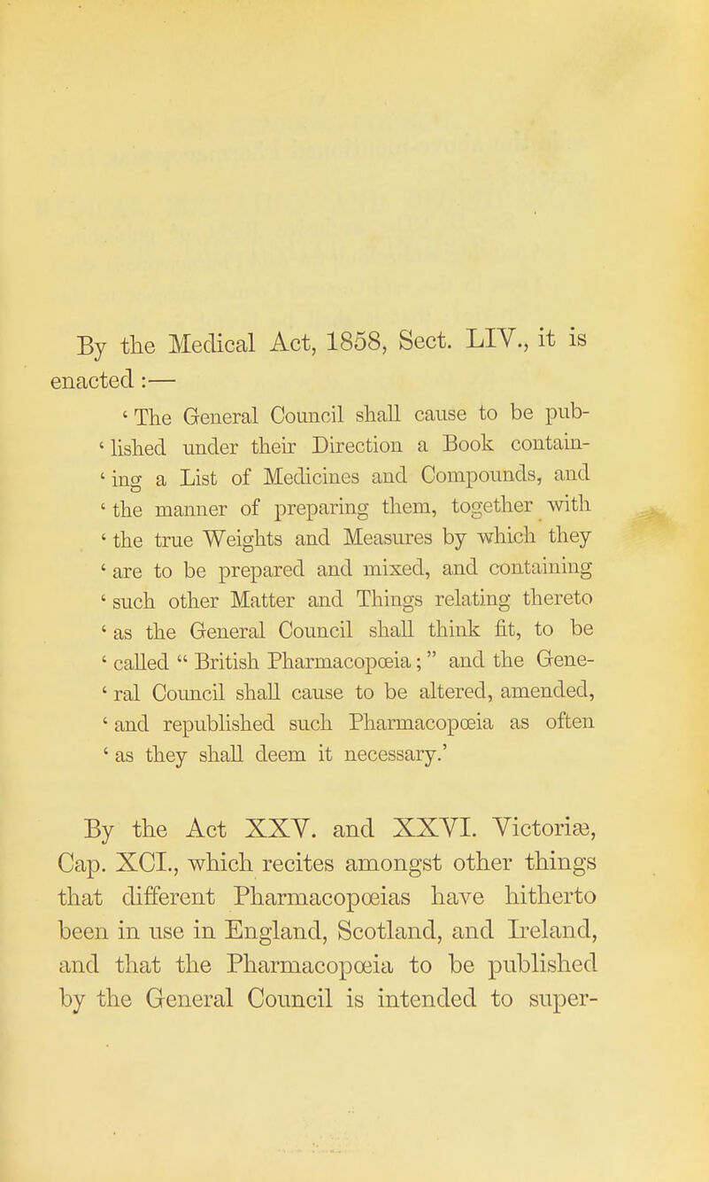 By the Medical Act, 1858, Sect. LIV., it is enacted:— 'The General Council shaU cause to be pub- 'lished under their Direction a Book contain- 'ing a List of Medicines and Compounds, and ' the manner of preparing them, together with ' the true Weights and Measures by which they ' are to be prepared and mixed, and containing ' such other Matter and Things relating thereto ' as the General Council shall think fit, to be ' cahed  British Pharmacopoeia;  and the Gene- ' ral Council shall cause to be altered, amended, ' and republished such Pharmacopoeia as often ' as they shall deem it necessary.' By the Act XXY. and XXYI. Victories, Cap. XCL, which recites amongst other things that different Pharmacopoeias have hitherto been in use in England, Scotland, and Ireland, and that the Pharmacopoeia to be published by the General Council is intended to super-