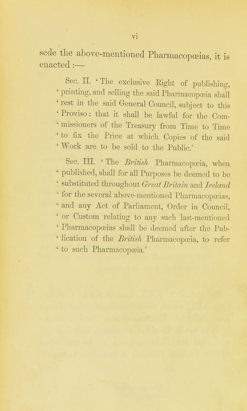 sede the above-mentioned Pharmacopoeias, it is enacted:— Sec. n. ' The exclusive Eight of pubhshiiig, ' printing, and seUing the said Pharmacopceia shall ' rest in the said General Council, subject to this 'Proviso: that it shall be lawful for the Com- ' missioners of the Treasury from Time to Time ' to fix the Price at which Copies of the said 'Work are to be sold to the Public' Sec. in, ' The British Pharmacopceia, when,  published, shall for all Purposes be deemed to be ' substituted throughout Great Britain and Ireland ' for the several above-mentioned Pharmacopoeias, ' and any Act of Parliament, Order in Council, ' or Custom relating to any such last-mentioned ' Pharmacopoeias shall be deemed after the Pub- ' lication of the British Pharmacopoeia, to refer ' to such Pharmacopoeia.'