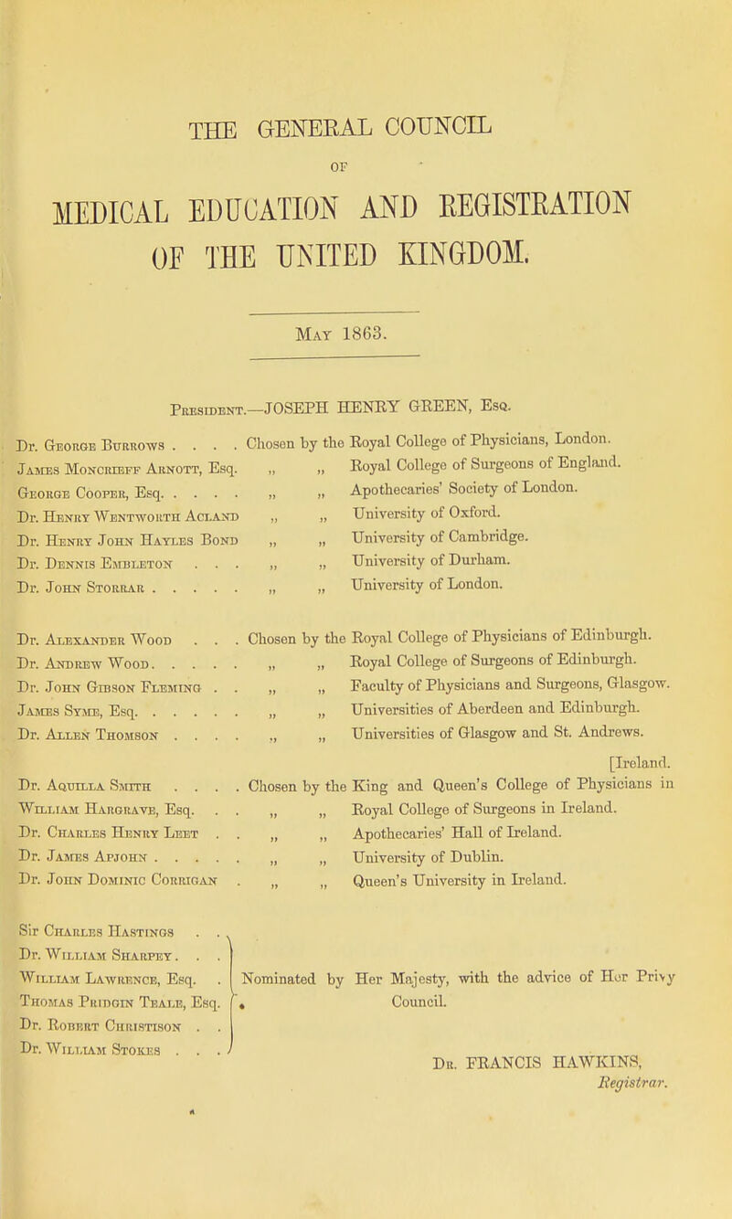 THE GENEEAL COUNCIL OF MEDICAL EDUCATION AND EEGISTEATION OF THE UNITED KINGDOM. May 1863. President.—JOSEPH HENEY GEEEN, Esq. Dr. George Biraiiow.i .... Chosen by the Eoyal College of Physicians, London. James Moncribff Arnott, Esq. George Cooper, Esq Dr. Henry Wentwouth Acland Dr. Henry John Hayles Bond Dr. Dennis Embleton Dr. JOHN Storrar . . Dr. Alexander Wood Dr. Andrb-w Wood . . Dr. John Gibson Fleming James Syme, Esq. . . Dr. Allen Thomson . Dr. AoTjiLLA Smith . . William Hargrave, Esq. Dr. Charles Henry Leet Dr. James Apjohn . . . Dr. John Dominic Corrigan Eoyal College of Surgeons of England. Apothecaries' Society of London. University of Oxford. University of Cambridge. University of Durham. University of London. Chosen by the Eoyal College of Physicians of Edinburgh. „ Eoyal College of Surgeons of Edinburgh. „ „ Faculty of Physicians and Surgeons, Glasgow. „ „ Universities of Aberdeen and Edinburgh. „ Universities of Glasgow and St. Andrews. [Ireland. Chosen by the King and Queen's College of Physicians in „ „ Eoyal College of Siu'geons in Ireland. „ „ Apothecaries' HaU of Ireland. „ „ University of Dublin. „ „ Queen's University in Ireland. Sir Charles Hastings Dr. William Sharpey . . WiLLLiM Lawrence, Esq. Thomas Pridgin Teale, Esq, Dr. RoiiRRT Chri.stison . Dr. WiLLiiM Stokjjs . . Nominated by Her Majesty, with the advice of Hor Pri>y , Council. Dr. FEANCIS HAWKINS, Begistrar.
