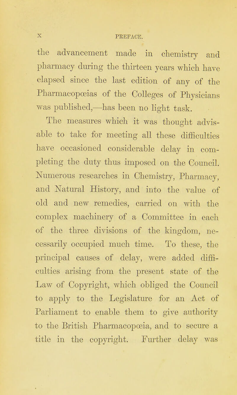 the advancement made in chemistry and pharmacy during the thirteen years which have elapsed since the last edition of any of the Pharmacopoeias of the Colleges of Physicians was published,—has been no light task. The measures which it was thought advis- able to take for meeting all these difficulties have occasioned considerable delay in com- pleting the duty thus imposed on the Council. Numerous researches in Chemistry, Pharmacy, and Natm^al History, and into the value of old and new remedies, carried on with the complex machinery of a Committee in each of the three divisions of the kingdom, ne- cessarily occupied much time. To these, the principal causes of delay, were added diffi- culties arising from the present state of the Law of Copyright, which obliged the Council to apply to the Legislature for an Act of Parliament to enable them to give authority to the British Pharmacopoeia, and to secure a title in the copyright. Further delay was