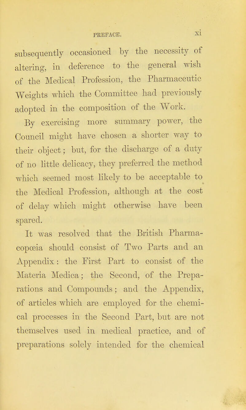 subsequently occasioned by the necessity of altering, in deference to the general wish of the Medical Profession, the Pharmaceutic Weights which the Committee had previously adopted in the composition of the Work. By exercising more summary power, the Council might have chosen a shorter way to their object; but, for the discharge of a duty of no little dehcacy, they preferred the method which seemed most likely to be acceptable to the Medical Profession, although at the cost of delay which might otherwise have been spared. It was resolved that the British Pharma- copoeia should consist of Two Parts and an Appendix: the First Part to consist of the Materia Medica; the Second, of the Prepa- rations and Compounds; and the Appendix, of articles which are employed for the chemi- cal processes in the Second Part, but are not themselves used in medical practice, and of preparations solely intended for the chemical