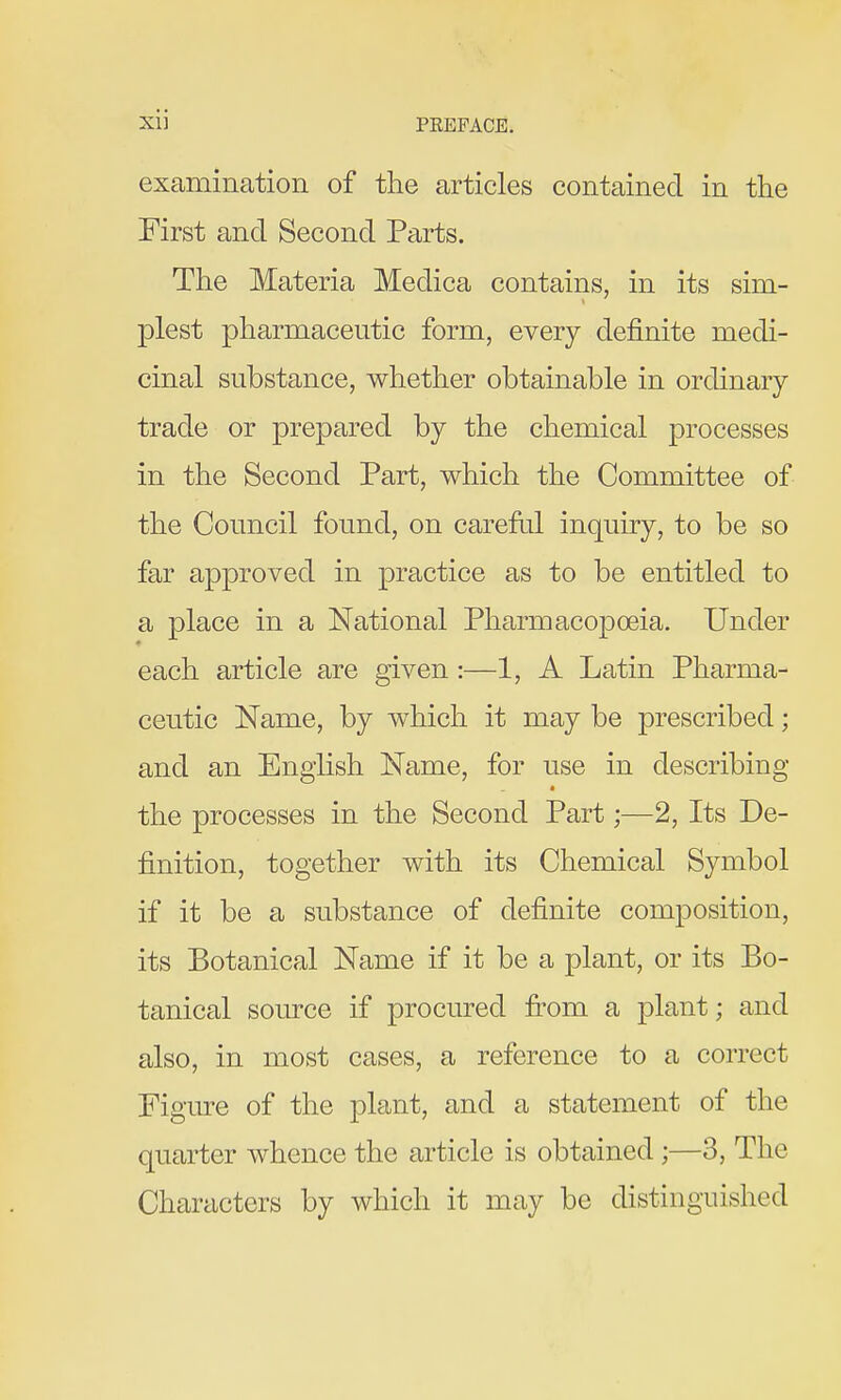 examination of the articles contained in the First and Second Parts. The Materia Medica contains, in its sim- plest pharmaceutic form, every definite medi- cinal substance, whether obtainable in ordinary trade or prepared by the chemical processes in the Second Part, which the Committee of the Council found, on carefid inquiry, to be so far approved in practice as to be entitled to a place in a National Pharmacopoeia. Under each article are given:—1, A Latin Pharma- ceutic Name, by which it may be prescribed; and an English Name, for use in describing the processes in the Second Part;—2, Its De- finition, together with its Chemical Symbol if it be a substance of definite composition, its Botanical Name if it be a plant, or its Bo- tanical source if procured fi-om a plant; and also, in most cases, a reference to a correct Figure of the plant, and a statement of the quarter whence the article is obtained;—3, The Characters by which it may be distinguished