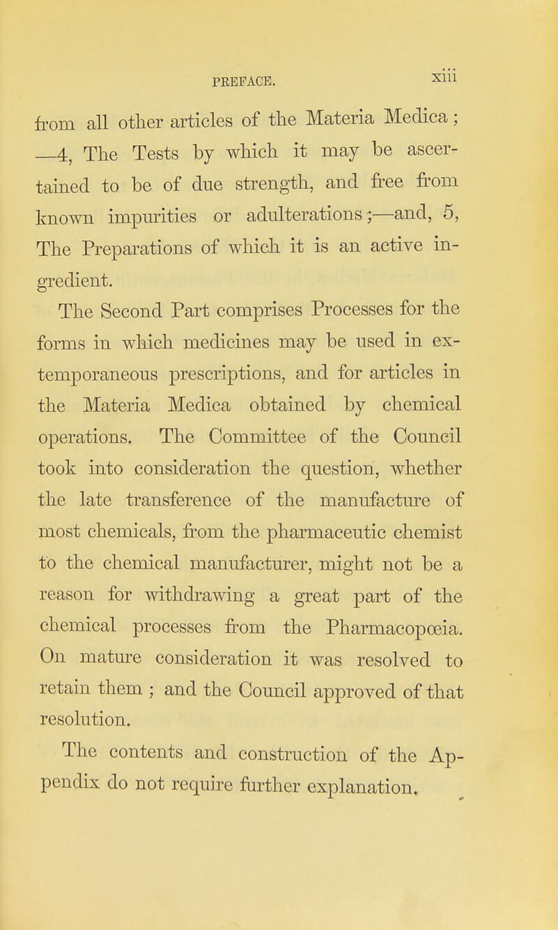 from all other articles of the Materia Medica; 4,^ The Tests by which it may be ascer- tained to be of due strength, and free fi-om known impurities or adulterations ;—and, 5, The Preparations of which it is an active in- gredient. The Second Part comprises Processes for the forms in which medicines may be used in ex- temporaneous prescriptions, and for articles in the Materia Medica obtained by chemical operations. The Committee of the Council took into consideration the question, whether the late transference of the manufacture of most chemicals, fi'om the pharmaceutic chemist to the chemical manufacturer, might not be a reason for withdrawing a great part of the chemical processes from the Pharmacopoeia. On matm-e consideration it was resolved to retain them ; and the Council approved of that resolution. The contents and construction of the Ap- pendix do not require ftirther explanation.