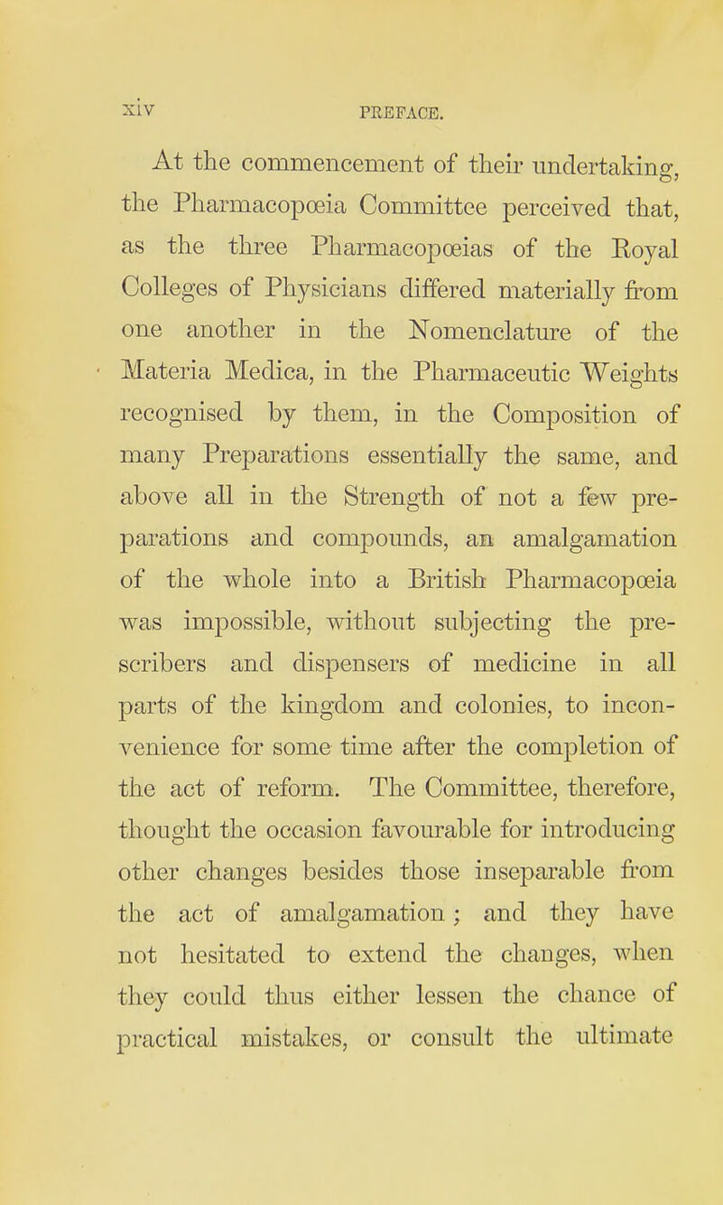 At the commencement of tlieir undertaking, the Pharmacopoeia Committee perceived that, as the three Pharmacopoeias of the Eoyal Colleges of Physicians differed materially from one another in the Nomenclature of the Materia Medica, in the Pharmaceutic Weights recognised by them, in the Composition of many Preparations essentially the same, and above all in the Strength of not a few pre- parations and compounds, an amalgamation of the whole into a British Pharmacopoeia was impossible, without subjecting the pre- scribers and dispensers of medicine in all parts of the kingdom and colonies, to incon- venience for some time after the completion of the act of reform. The Committee, therefore, thought the occasion favourable for introducing other changes besides those inseparable from the act of amalgamation; and they have not hesitated to extend the changes, when they could thus either lessen the chance of practical mistakes, or consult the ultimate