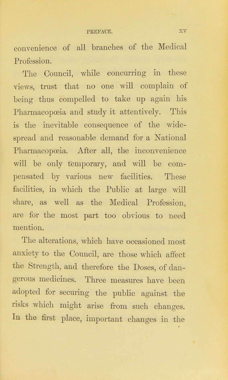 convenience of all branches of the Medical Profession. The Council, while concurring in these views, trust that no one will complain of being thus compelled to take up again his Pharmacopoeia and study it attentively. This is the inevitable consequence of the wide- spread and reasonable demand for a National Pharmacopoeia. After all, the inconvenience will be only temporary, and will be com- pensated by various new facilities. These facilities, in which the Public at large will share, as well as the Medical Profeission, are for the most part too obvious to need mention. The alterations, which have occasioned most anxiety to the Council, are those which affect the Strength, and therefore the Doses, of dan- gerous medicines. Three measures have been adopted for securing the public against the risks which might arise from such changes. In the first place, important changes in the