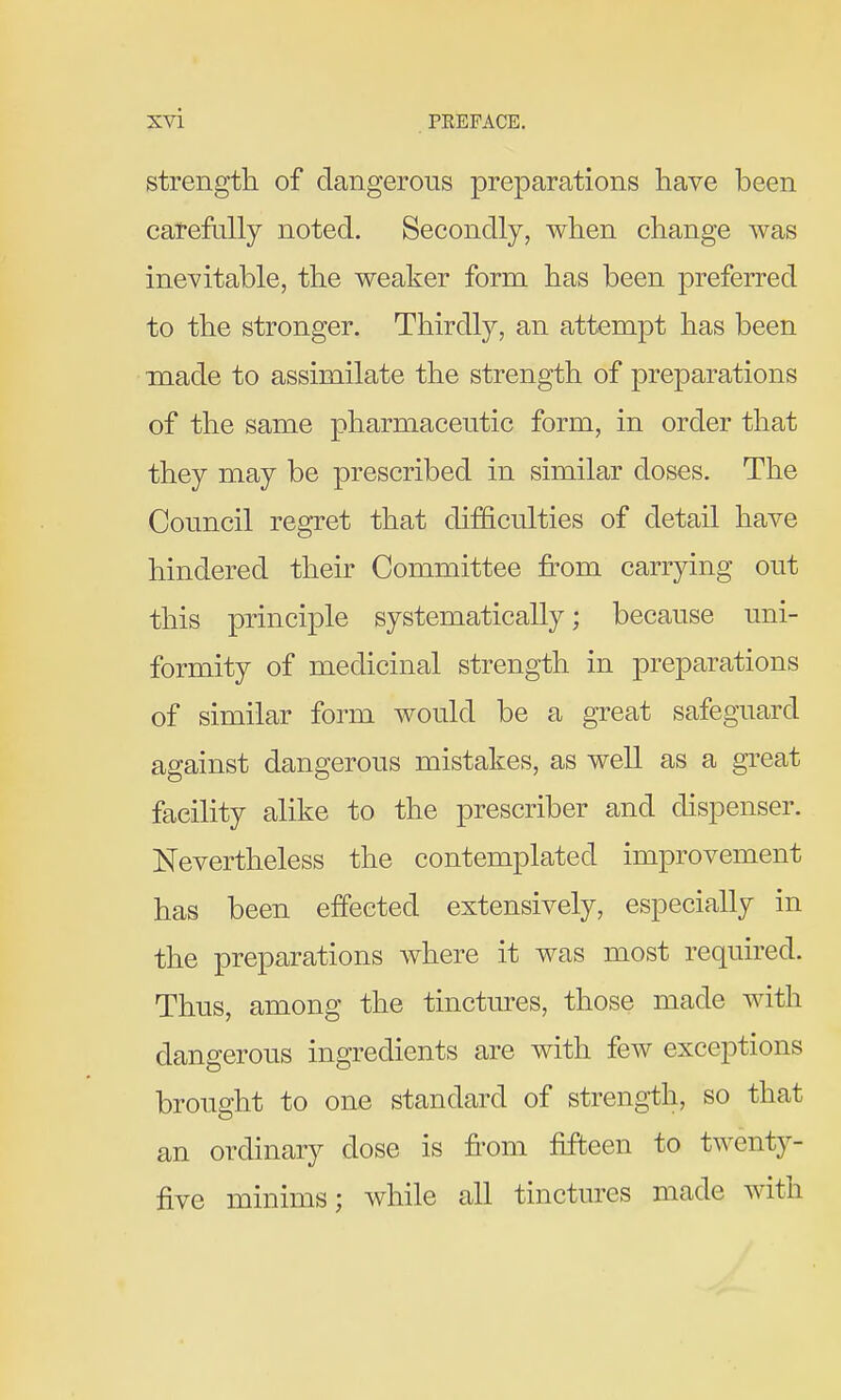 strength of dangerous preparations have been carefally noted. Secondly, when change was inevitable, the weaker form has been preferred to the stronger. Thirdly, an attempt has been made to assimilate the strength of preparations of the same pharmaceutic form, in order that they may be prescribed in similar doses. The Council regret that difficulties of detail have hindered their Committee from carrying out this principle systematically; because uni- formity of medicinal strength in preparations of similar form would be a great safeguard against dangerous mistakes, as well as a great facility alike to the prescriber and dispenser. Nevertheless the contemplated improvement has been effected extensively, especially in the preparations where it was most required. Thus, among the tinctures, those made with dangerous ingredients are with few exceptions brought to one standard of strength, so that an ordinary dose is from frfteen to twenty- five minims; while all tinctures made with