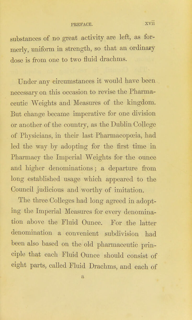 substances of no great activity are left, as for- merly, uniform in strength, so that an ordinary dose is from one to two fluid drachms. Under any circumstances it would have been necessary on this occasion to revise the Pharma- ceutic Weights and Measures of the kingdom. But change became imperative for one division or another of the country, as the Dublin College of Physicians, in their last Pharmacopoeia, had led the way by adopting for the first time in Pharmacy the Imperial Weights for the ounce and higher denominations; a departure from long established usage which appeared to the Council judicious and worthy of imitation. The three Colleges had long agreed in adopt- ing the Imperial Measures for every denomina- tion above the Fluid Ounce. For the latter denomination a convenient subdivision had been also based on the old pharmaceutic prin- ciple that each Fluid Ounce should consist of eight parts, called Fluid Drachms, and each of a