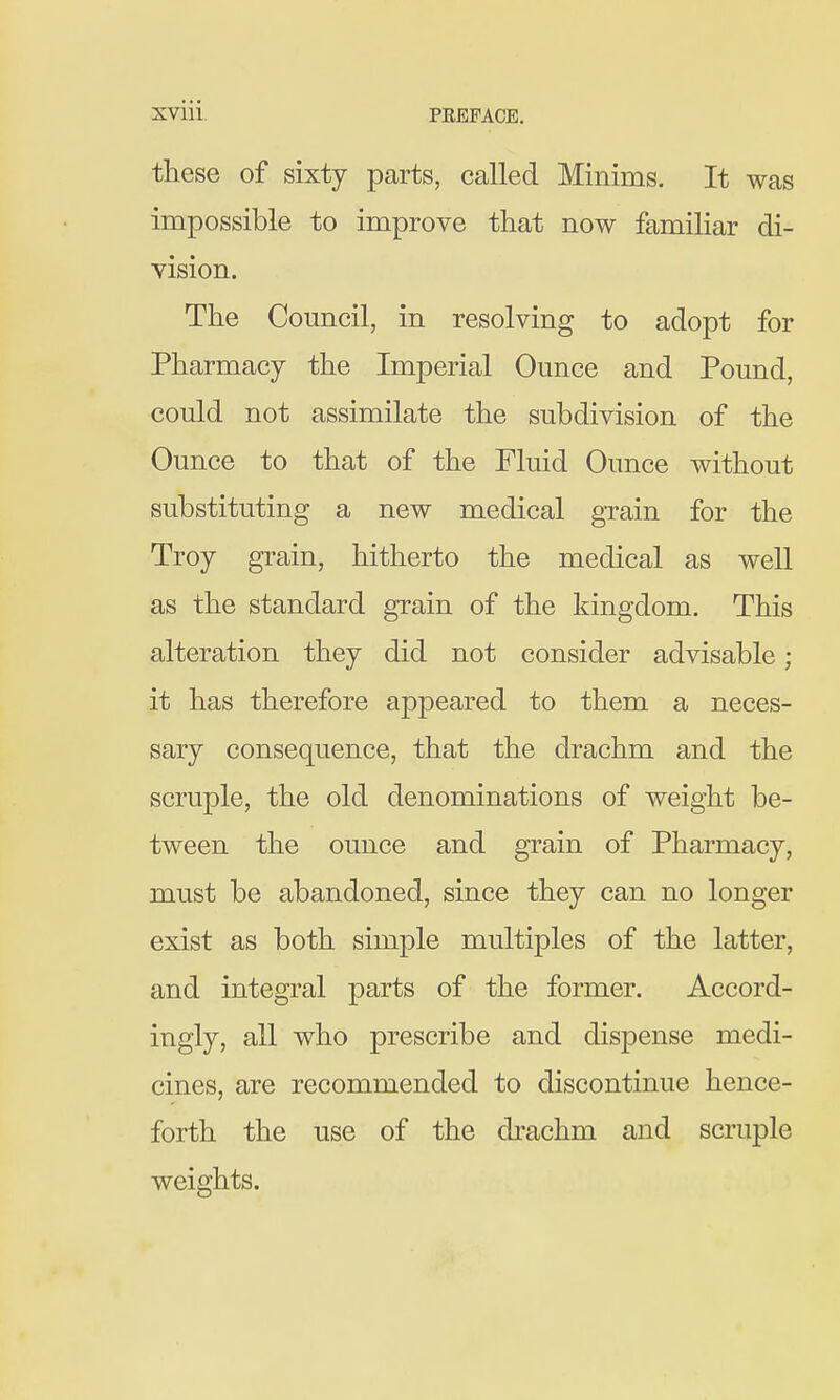 these of sixty parts, called Minims. It was impossible to improve that now familiar di- yision. The Council, in resolving to adopt for Pharmacy the Imperial Ounce and Pound, could not assimilate the subdivision of the Ounce to that of the Fluid Ounce without substituting a new medical grain for the Troy grain, hitherto the medical as weU as the standard grain of the kingdom. This alteration they did not consider advisable ; it has therefore appeared to them a neces- sary consequence, that the drachm and the scruple, the old denominations of weight be- tween the ounce and grain of Pharmacy, must be abandoned, since they can no longer exist as both simple multiples of the latter, and integral parts of the former. Accord- ingly, all who prescribe and dispense medi- cines, are recommended to discontinue hence- forth the use of the drachm and scruple weights.