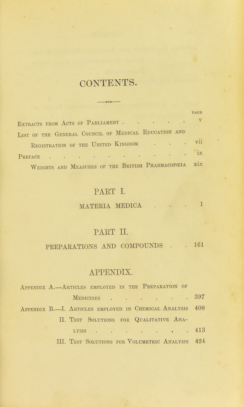 CONTENTS. Extracts from Acts of Parliament List of the General Council of Medical Education and Eegistration of the United Kingdom Preface Weights and Measures of the British Pharmacopeia PAET I. MATERIA MEDICA PAET n. PEEPAEATIONS AKD COMPOUNDS . APPENDIX. Appendix A.—Articles employed in the Preparation of Medicines 397 Appendix B.—I. Articles employed in Chemical Analysis 408 n. Test Solutions for Qualitative Ana- lysis ....... 413 III. Test Solutions for Volumetric Analysis 424 PAGK V vii ix xix