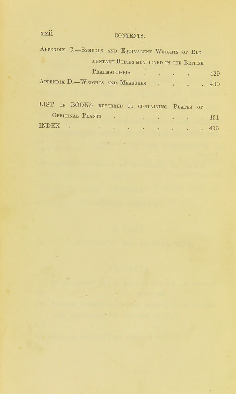 CONTENTS. Appendix C—Symbols and Equivalent Weights of Ele- mentary Bodies mentioned in the British Pharmacoposia . . . . .429 Appendix D.—Weights and Measures .... 430 LIST OF BOOKS REFERRED TO CONTAINING PlaTES OF Officinal Plants 431 INDEX . 433