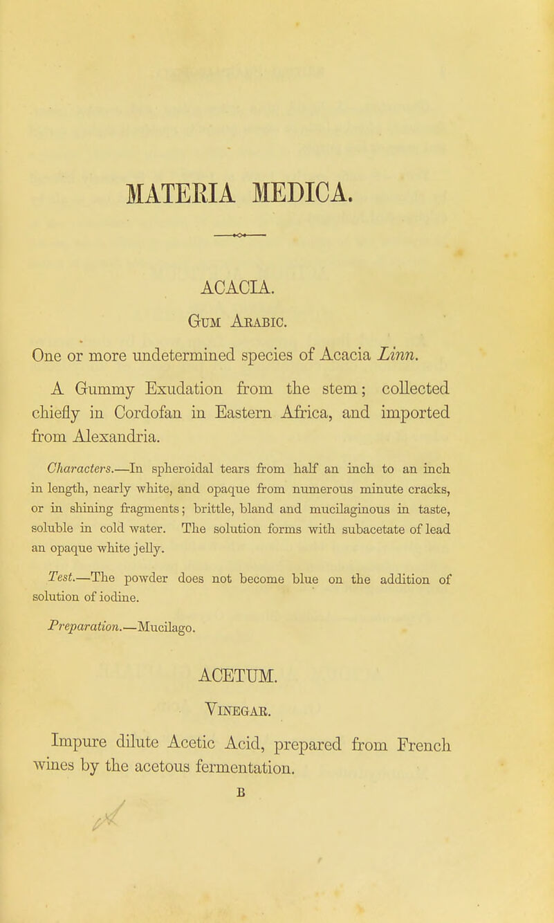 ACACIA. Gum Aeabic. One or more undetermined species of Acacia Linn. A Gummy Exudation from the stem; collected cliiefly in Cordofan in Eastern Africa, and imported from Alexandria. Characters.—In spheroidal tears from lialf an inch to an inch in length, nearly wWte, and opaque from numerous minute cracks, or in sliining fi-agments; brittle, bland and mucilaginous in taste, soluble in cold water. The solution forms with subacetate of lead an opaque white jeUy. Test—The powder does not become blue on the addition of solution of iodine. Preparation.—MucUago. Impure dilute Acetic Acid, prepared from French wines by the acetous fermentation. ACETUM. ViNEGAE. B