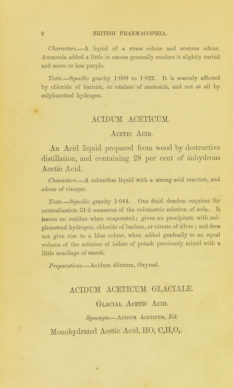 Characters.—A liquid of a straw colour and acetous odour. Ammonia added a little in excess generally renders it slightly turbid and more or less purple. Tests.—Specific gravity 1-008 to 1-022. It is scarcely affected by cMoride of barium, or oxalate of ammonia, and not at aU by sulphuretted hydrogen. ACrDUM ACETICUM. Acetic Acid. An Acid liquid prepared from wood by destructive distillation, and containing 28 per cent of anhydrous Acetic Acid. Characters.—A colourless liquid with a strong acid reaction, and odour of vinegar. Tests.—Specific gravity 1-044. One fluid drachm requires for neutralization 31-5 measui-es of the volumetric solution of soda. It leaves no residue when evaporated; gives no precipitate wth sul- phuretted hydrogen, chloride of barium, or nitrate of silver; and does not give rise to a blue colour, when added gradually to an equal volume of the sohition of iodate of potash previously mixed with a little mucilage of stareh. Preparations.—Acidum dilutum, Oxymel. ACIDUM ACETICUM GLACIALE. Glacial Acetic Acid. Synonym.—Acidum Aceticum, Ed. Monohydrated Acetic Acid, HO, C4H3O3.