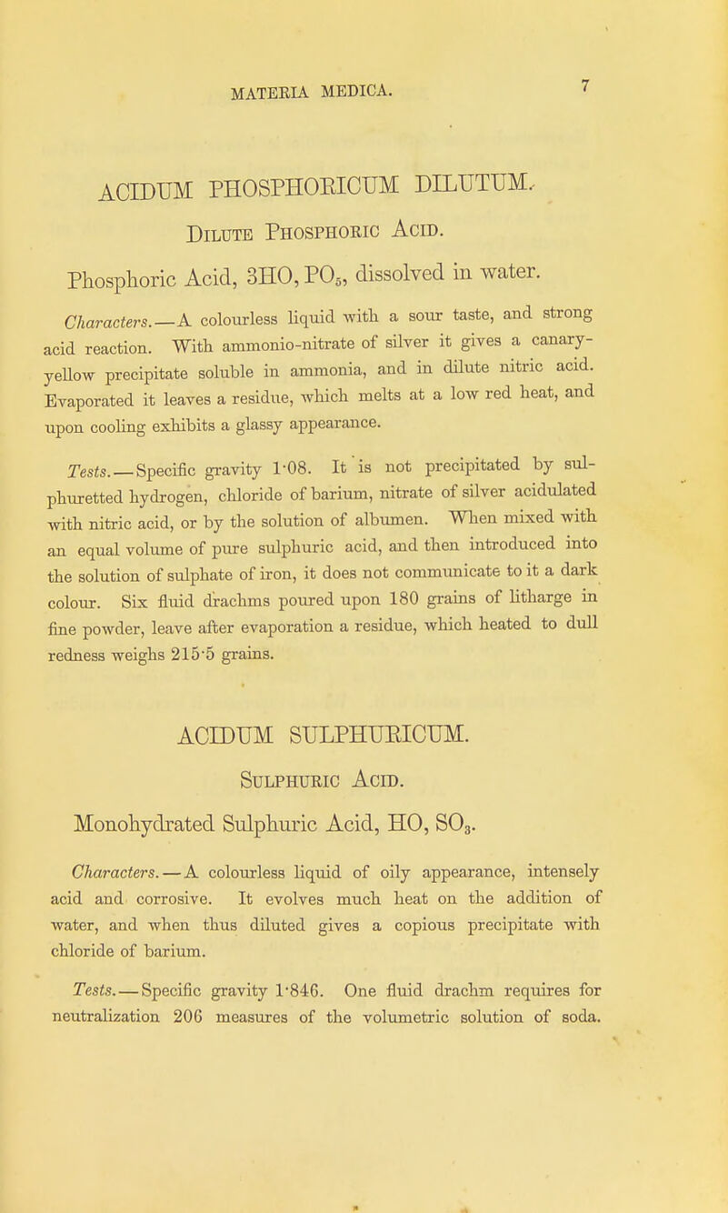 ACIDUM PHOSPHOKICUM DILUTUM.- Dilute Phosphoeic Acid. Phosphoric Acid, 3H0,P0„ dissolved in water. Characters.—A. coloixrless liquid with a sour taste, and strong acid reaction. With ammonio-nitrate of silver it gives a canary- yeUow precipitate soluble in ammonia, and in dilute nitric acid. Evaporated it leaves a residue, which melts at a low red heat, and upon cooling exhibits a glassy appearance. Tesis. —Specific gravity 1-08. It is not precipitated by sul- phuretted hydrogen, chloride of barium, nitrate of silver acidulated with nitric acid, or by the solution of albumen. When mixed with an equal volume of pure sulphuric acid, and then introduced into the solution of sulphate of iron, it does not commimicate to it a dark colour. Six fluid drachms poured upon 180 grams of litharge in fine powder, leave after evaporation a residue, which heated to dull redness weighs 215'5 grains. ACIDUM SULPHUEICTJM. SuLPHUEic Acid. Monohydrated Sulphuric Acid, HO, SO3. Characters.—A colourless liquid of oily appearance, intensely acid and corrosive. It evolves much heat on the addition of water, and when thus diluted gives a copious precipitate with chloride of barium. Tests.—Specific gravity 1'846. One fliiid drachm requires for neutralization 206 measures of the volumetric solution of soda.