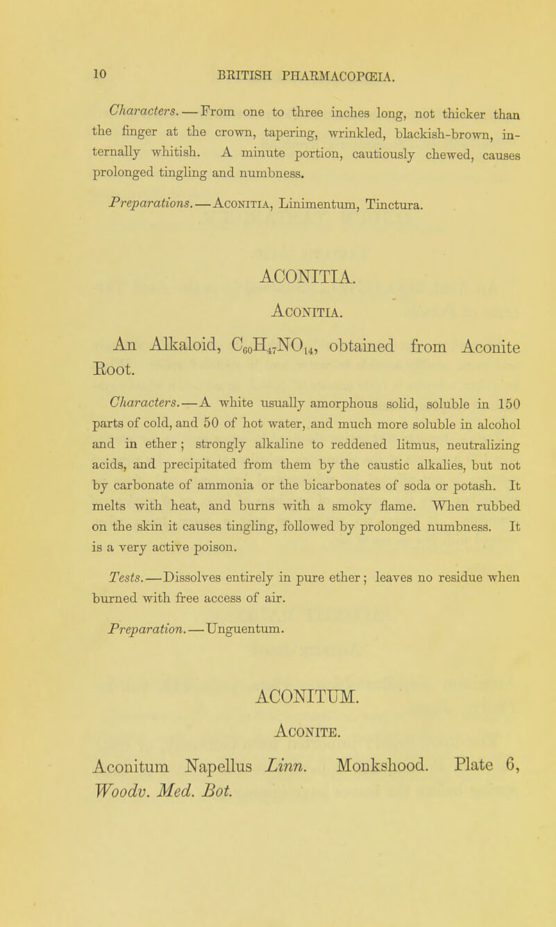 Characters. — From one to three inches long, not thicker than the jfinger at the crown, tapering, wrinkled, blacldsh-brown, ia- ternally whitish. A mmute portion, cautiously chewed, causes prolonged tinghng and numbness. Preparations.—Aconitia, Lioimentum, Tiactura. ACONITIA. Aconitia. An Alkaloid, CGoH47]SrOi4, obtained from Aconite Eoot. Characters.—A white usually amorphous soHd, soluble in 150 parts of cold, and 50 of hot water, and much more soluble in alcohol and in ether; strongly alkaline to reddened litmus, neutralizing acids, and precipitated from them by the caustic alkahes, but not by carbonate of ammonia or the bicarbonates of soda or potash. It melts with heat, and burns with a smoky flame. When rubbed on the skin it causes tingling, followed by prolonged numbness. It is a very active poison. Tests.—Dissolves entirely in pure ether; leaves no residue when burned with free access of air. Preparation.—Unguentum. ACONITUM. Aconite. Aconitum JSTapellus Linn. Monkshood. Plate 6, Woodv. Med. Bot