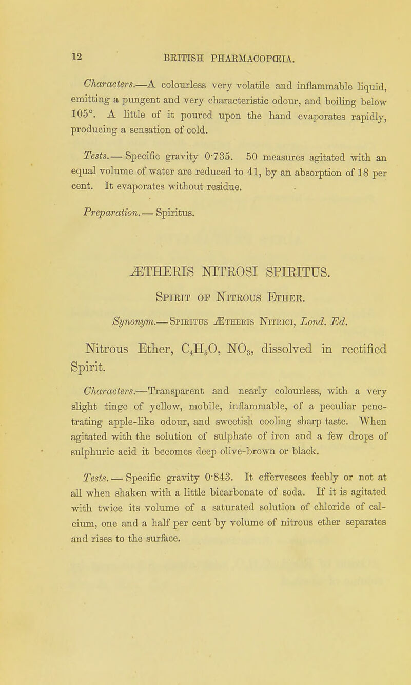 Characters.—A colourless very volatile and inflammable liquid, emitting a pungent and very characteristic odour, and boiling below 105°. A little of it poured upon tbe hand evaporates rapidly, producing a sensation of cold. Tests.— Specific gravity 0-735. 50 measures agitated with an equal volume of water are reduced to 41, by an absorption of 18 per cent. It evaporates without residue. Preparation.— Spiritus. ^THEEIS NITEOSI SPIEITUS. Spieit of Niteous Ethee. Synonym.— Spiritus jEtheris Nitrici, Loud. Ed. Nitrous Etlier, C4H5O, NO3, dissolved in rectified Spirit. Characters.—Transparent and nearly colourless, with a very slight tinge of yellow, mobile, inflammable, of a peculiar pene- trating apple-like odour, and sweetish cooling sharp taste. When agitated with the solution of sulphate of iron and a few drops of sulphuric acid it becomes deep olive-brown or black. Tests. — Specific gravity 0843. It effervesces feebly or not at all when shaken with a little bicarbonate of soda. If it is agitated with twice its volume of a saturated solution of chloride of cal- cium, one and a half per cent by volume of nitrous ether separates and rises to the surface.