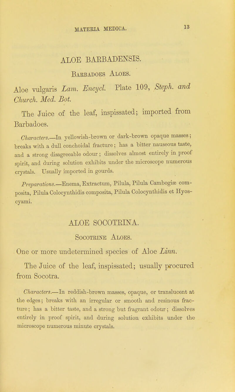 ALOE BAEBADENSIS. Barbadoes Aloes. Aloe vulgaris Lam. Encycl Plate 109, Steph. and Church. Med. Bot. The Juice of the leaf, inspissated; imported from Barbadoes. Characters.—^In yellowisli-brown or dark-brown opaque masses; breaks with a dtill conchoidal fracture; has a bitter nauseous taste, and a strong disagreeable odovu-; dissolves almost euthely in proof spirit, and durmg solution exhibits imder the microscope numerous crystals. Usually imported in gom-ds. Preparations.—Enema, Extractum, Pilula, Pilula Cambogias com- posita, Pilula Colocynthidis composita, Pilula Colocynthidis et Hyos- cyami. ALOE SOCOTEDTA. SocoTRiNE Aloes. One or more undetermined species of Aloe Linn. The Juice of the leaf, inspissated; usually procured from Socotra. Characters.—In reddish-brown masses, opaque, or translucent at the edges; breaJ^s with an irregular or smooth and resinous frac- ture ; has a bitter taste, and a strong but fragrant odour; dissolves entirely in proof spii-it, and during solution exhibits under the microscope numerous minute crystals.