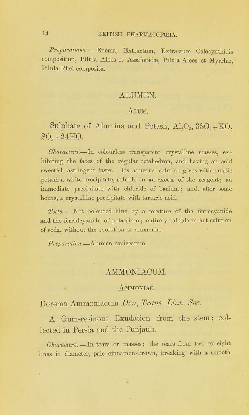Preparations. — Enema, Bxtractum, Extractum Colocynthidis compositum, Pilula Aloes et Assafoetidse, Piltda Aloes et Myrrhse, Pilula Eliei composita. ALUMEN. , Alum. Sulphate of Alumina and Potash, AI2O3, 3SO3+KO, SO3+24HO. Characters.—In colourless transparent crystalline masses, ex- hibiting the faces of the regular octahedron, and having an acid sweetish astringent taste. Its aqueous solution gives with caustic potash a white precipitate, soluble in an excess of the reagent; an immediate precipitate with chloride of barium; and, after some hours, a crystalline precipitate with tartaric acid. Tests. — Not coloured blue by a mixture of the ferrocyanide and the ferridcyanide of potassium; entirely soluble in hot solution of soda, without the evolution of ammonia. Preparation.—^Alumen exsiccatum. AMMONIACUM. Ammoniac. Dorema Ammoniacum Don.^ Trans. Linn. Soc. A Gum-resinous Exudation from the stem; col- lected in Persia and the Punjaub. Characters.—In tears or masses; the tears from two to eight lines in diameter, pale cinnamon-brown, breaking with a smooth