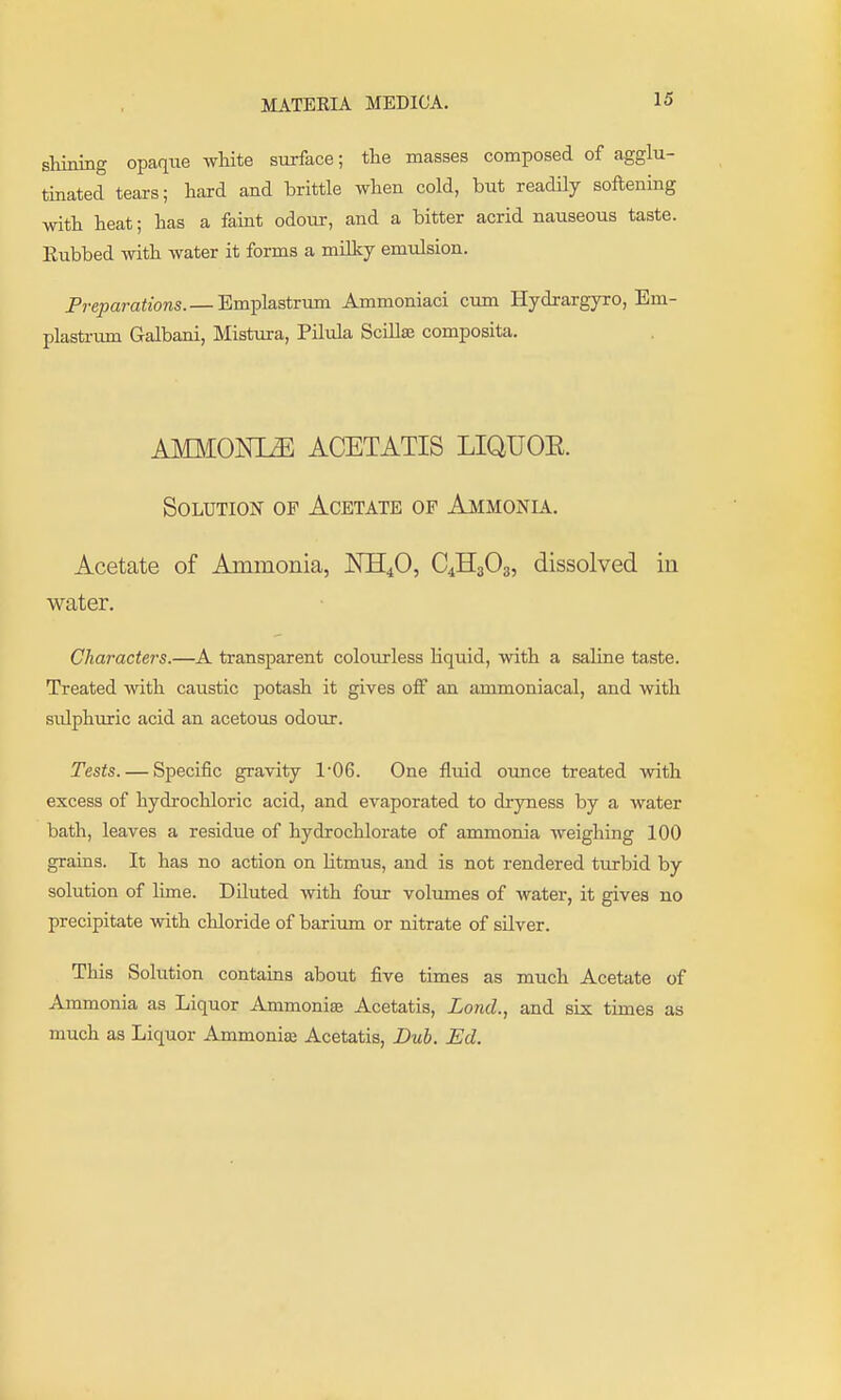 shining opaque wHte surface; the masses composed of agglu- tinated tears; hard and brittle when cold, but readily softening with heat; has a faint odour, and a bitter acrid nauseous taste. Eubbed with water it forms a milky emulsion. Preparations. — Emplastrum Ammoniaci cum Hydrargyro, Em- plasti-mn Galbani, Mistura, Pilula Scillae composita. AMMONIA ACETATIS LIQUOE. Solution of Acetate of Ammonu. Acetate of Ammonia, KE^O, C4H3O3, dissolved in water. Characters.—A transparent colourless Equid, with a saline taste. Treated with caustic potash it gives off an ammoniacal, and with sulphuric acid an acetous odour. Tests. — Specific gravity 1'06. One fluid ounce treated with excess of hydrochloric acid, and evaporated to dryness by a water bath, leaves a residue of hydrochlorate of ammonia weighing 100 grains. It has no action on litmus, and is not rendered turbid by solution of lime. Diluted with four volumes of water, it gives no precipitate with chloride of barium or nitrate of silver. This Solution contaias about five times as much Acetate of Ammonia as Liquor Ammonise Acetatis, Land., and six times as much as Liquor Ammonice Acetatis, JDub. Ed.