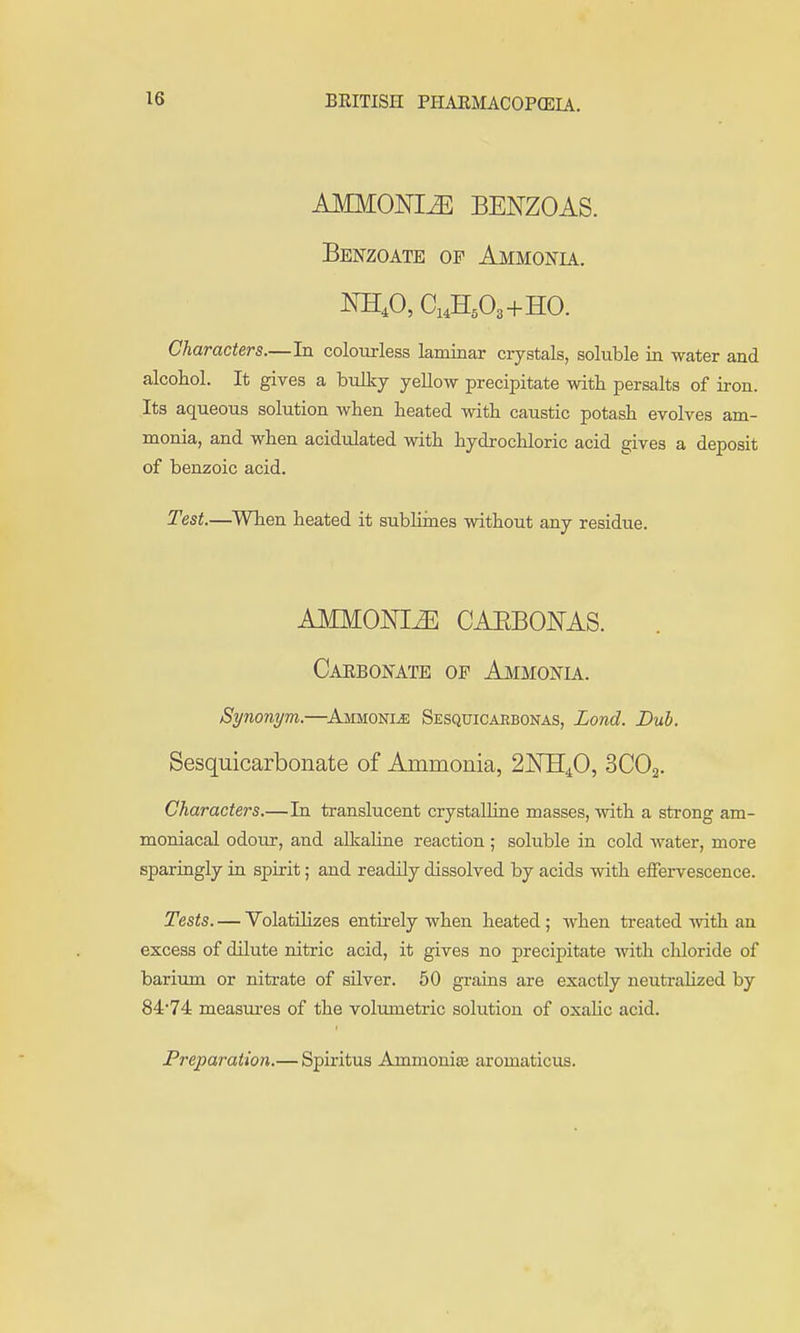 AMMONIiE BENZOAS. Benzoate of Ammonia. Characters.—In colourless laminar crystals, soluble in water and alcohol. It gives a bulky yellow precipitate with persalts of iron. Its aqueous solution when heated with caustic potash evolves am- monia, and when acidulated with hydrochloric acid gives a deposit of benzoic acid. Test.—^When heated it subhines without any residue. AMMONIA CAEBONAS. Carbonate op Ammonu. Synonym.—^Ammoni^ Sesquicarbonas, Land. Duh. Sesquicarbonate of Ammonia, 2]SrB[40, SCOa. Characters.—In translucent crystaUiue masses, with a strong am- moniacal odour, and aUialine reaction ; soluble in cold water, more sparingly in spirit; and readily dissolved by acids with effervescence. Tests. — VolatiHzes entirely when heated ; when treated with an excess of dilute nitric acid, it gives no precipitate mth chloride of bariimi or nitrate of silver. 60 gi-aiiis are exactly neutralized by 84'74 measures of the volumetric solution of oxaUc acid. Preparation.— Spiritus Ammonice aromaticus.
