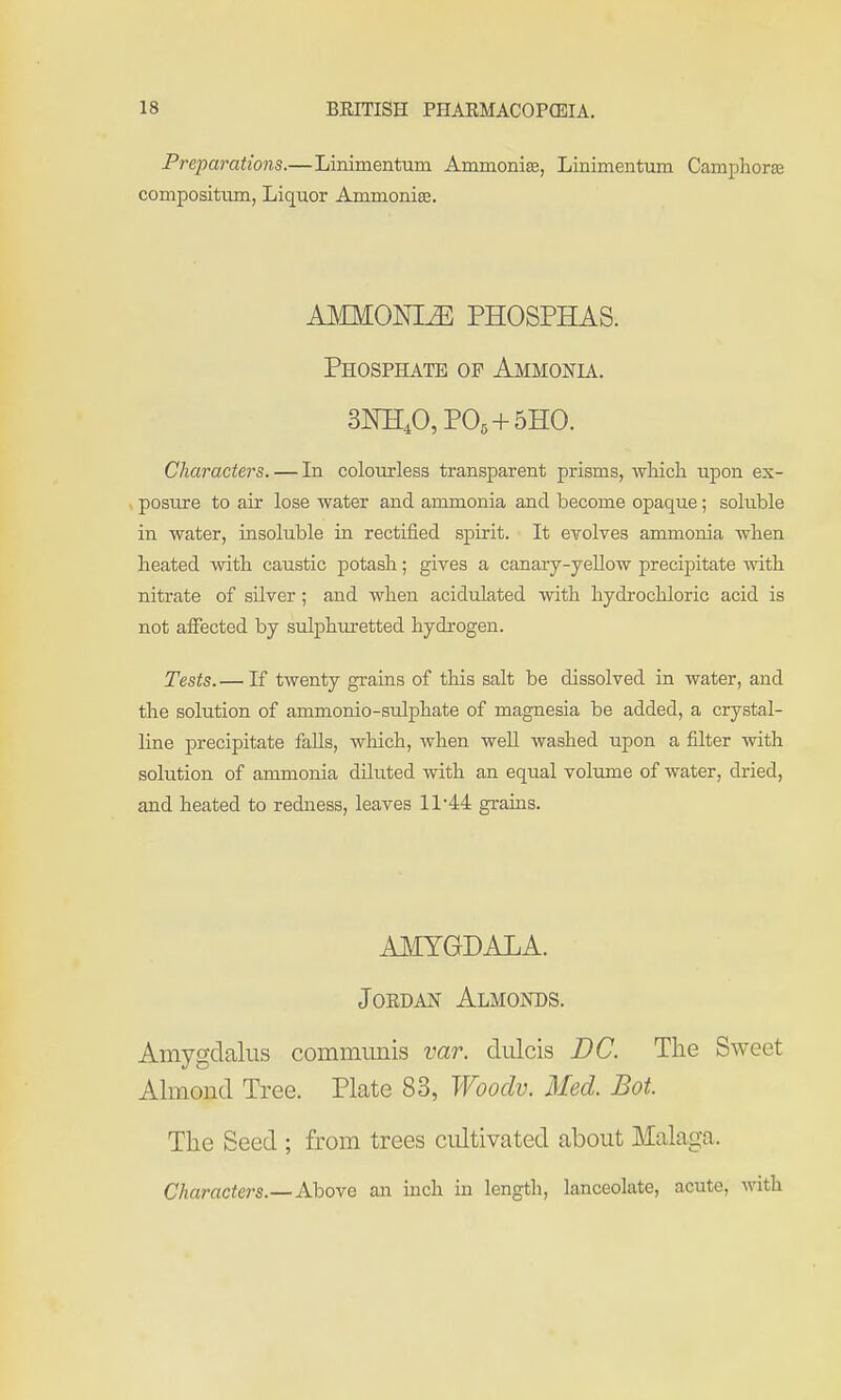 Preparations.—Linimentum Ammonia, Linimentum Camphorae compositum, Liquor Ammonia;. AMMONIA PHOSPHAS. Phosphate of Ammonia. 3KEA PO5 + 5HO. Characters. — In colourless transparent prisms, which upon ex- posiu-e to air lose water and ammonia and become opaque; soluble in water, insoluble in rectified spirit. It evolves ammonia when heated with caustic potash; gives a canary-yellow precij)itate with nitrate of silver; and when acidulated with hydrochloric acid is not affected by sulphm-etted hydrogen. Tests.— If twenty grains of this salt be dissolved in water, and the solution of ammonio-sulphate of magnesia be added, a crystal- line precipitate falls, which, when weU washed upon a filter with solution of ammonia diliited with an equal volume of water, dried, and heated to redness, leaves 11 44 grains. AMYGDALA. Jordan Almonds. Amygdalus communis var. dulcis DC. The Sweet Almond Tree. Plate 83, Woodv. Med. Bot. The Seed ; from trees cultivated about Malaga. Characters.—Above an inch in length, lanceolate, acute, with