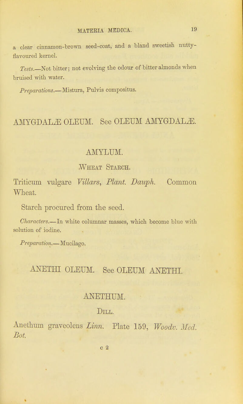 a clear cinnamon-brown seed-coat, and a bland sweetish mitty- flavonred kernel. Tests. Not bitter; not evolving the odour of bitter almonds when bruised with water. Preparations.—Mistura, Pulvis compositus. AMYGDALA OLEUM. See OLEUM AMYGDALAE. AMYLUM. Wheat Staech. Triticiim vulgare Villars, Plant. Dauph. Common Wlieat. Starch procured from the seed. Characters.—In white columnar masses, which become blue with solution of iodine. Preparation.—Mucilago. AKETHI OLEUM. See OLEUM ANETHI. ANETHUM. Dill. Anethum graveolens Linn. Plate 159, Woodv. Med. Bot. c 2 4
