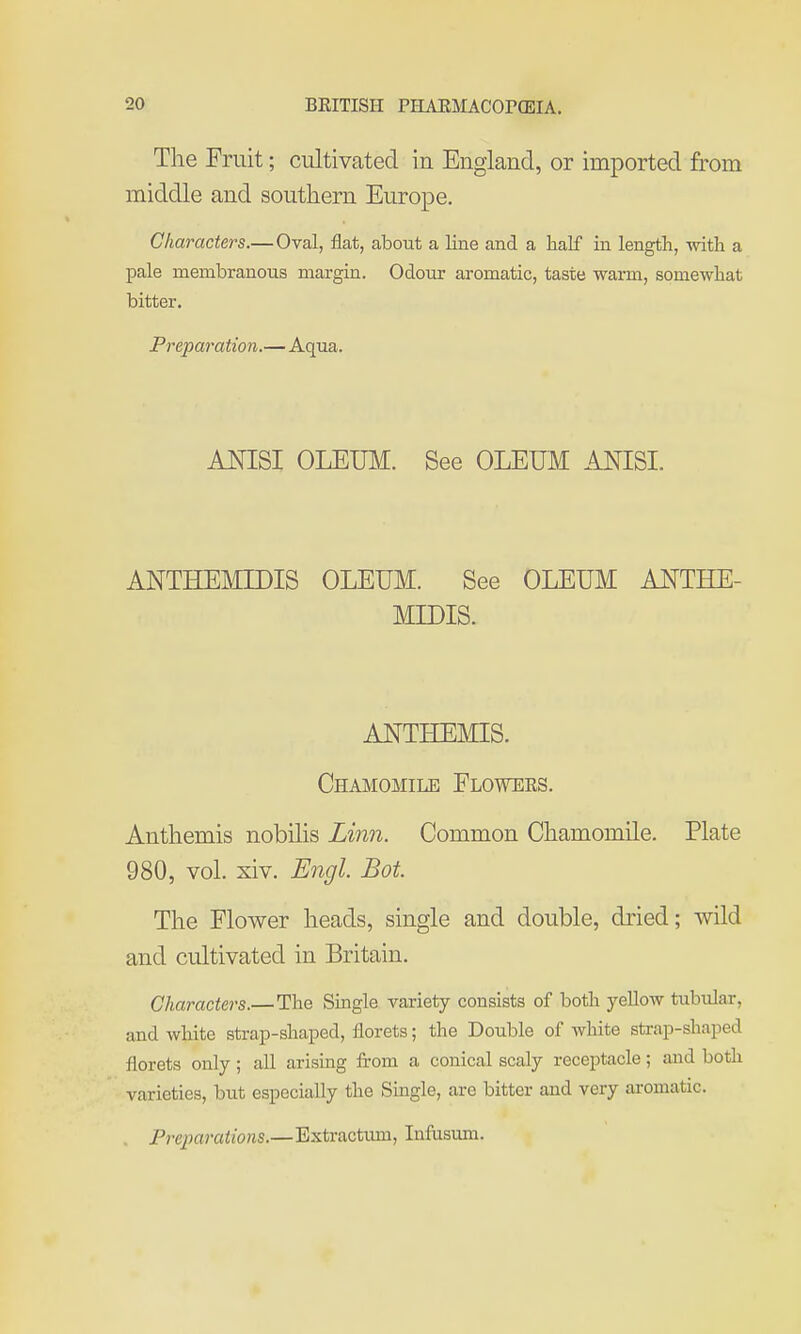 Tlie Fruit; cultivated in England, or imported from middle and southern Europe. Characters.— Oval, flat, about a line and a half in length, with a pale membranous margin. Odour aromatic, taste warm, somewhat bitter. Preparation.—Aqua. ANISI OLEUM. See OLEUM ANISI. ANTHEMIDIS OLEUM. See OLEUM AJ^THE- MIDIS. ANTHEMIS. Chamomile Flowers. Anthemis nobilis Linn. Common Chamomile. Plate 980, vol. xiv. Engl. Bot The Flower heads, single and double, diied; wild and cultivated in Britain. Characters.—The Single variety consists of both yellow tubular, and white strap-shaped, florets; the Double of white strap-shaped florets only; aU arising from a conical scaly receptacle; and both varieties, but especially the Single, are bitter and very aromatic. . Preparations.—Bxtractiun, Infusum.
