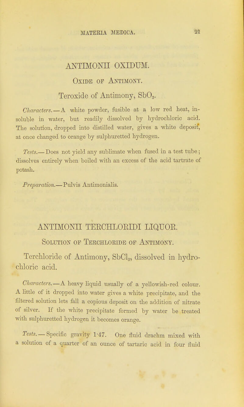 ANTIMOm OXIDUM. Oxide of Aotimony. Teroxide of Antimony, SbOg. Characters.—A white powder, fusible at a low red heat, in- soluble in water, but readily dissolved by hydrochloric acid. The solution, dropped into distilled water, gives a white deposit, at once changed to orange by sulphuretted hydrogen. Tests.— Does not yield any subHmate when fused in a test tube; dissolves entirely when boiled Avith an excess of the acid tartrate of potash. Preparation.—Pulvis Antimonialis. ANTIMONII TEECHLOEIDI LIQUOE. Solution of Teechloride of Ajsttimony. Terchloride of Antimony, SbClg, dissolved in hydro- chloric acid. Characters.—A heavy liquid usually of a yellowish-red colour. A httle of it dropped into water gives a white precipitate, and the filtered solution lets fall a copious deposit on the addition of nitrate of silver. If the white precipitate formed by water be treated with sulphuretted hydrogen it becomes orange. Tesis. — Specific gravity 1-47. One Mid drachm mLxed with a solution of a quarter of an ounce of tartaric acid in four flvud