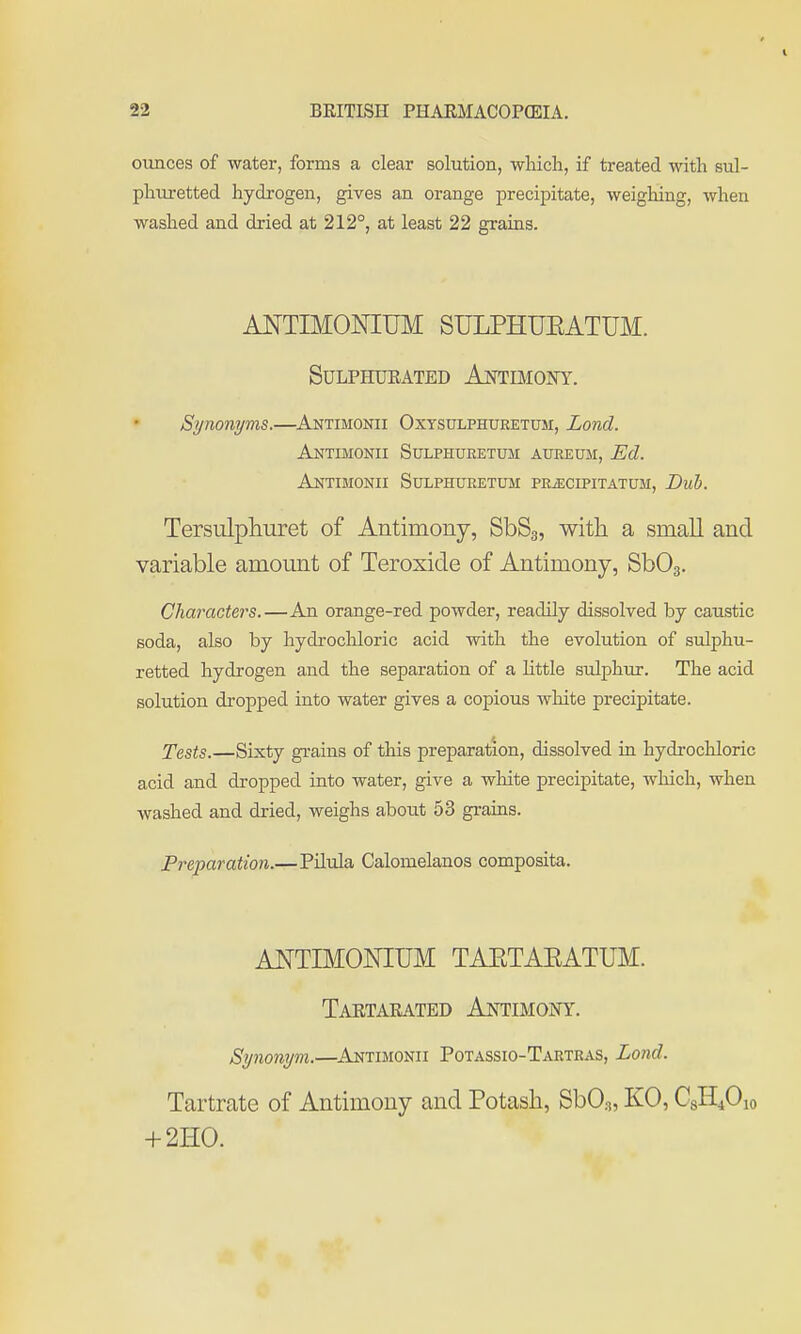 ounces of water, forms a clear solution, wlucli, if treated with sul- phuretted hydrogen, gives an orange precipitate, weighing, when washed and dried at 212°, at least 22 grains. ANTIMONIUM SULPHUEATUM. Sulphurated Aotimoft. Synonyms.—Antimonii Oxysulphuretum, Lond. Antimonii Sulphueetum aureum, Ed. Antimonii Sulphueetum pe^cipitatum. Dub. Tersulphuret of Antimony, SbSg, with a small and variable amount of Teroxide of Antimony, SbOg. Characters.—An orange-red powder, readily dissolved by caustic soda, also by hydrochloric acid with the evolution of sulphu- retted hydrogen and the separation of a little sulphur. The acid solution dropped into water gives a copious white precipitate. Tests.—Sixty grains of this preparation, dissolved in hydrochloric acid and dropped into water, give a white precipitate, which, when washed and dried, weighs about 53 grains. Preparation.—Pilula Calomelanos composita. ANTIMONIUM TAETAEATUM. TaRTARATED Al^TIMOIfY. Synonym.—^Antimonii Potassio-Tartras, Lond. Tartrate of Antimony and Potash, SbO^, KO, CgHiOio + 2H0.