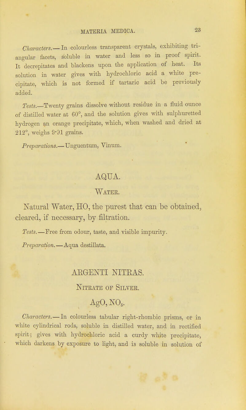 Characters.— In colourless transparent crystals, exhibiting tri- angular facets, soluble in water and less so in proof spirit. It decrepitates and blackens tipon tHe application of heat. Its solution in water gives with hydrochloric acid a white pre- cipitate, which is not formed if tartaric acid be previously added. Tests. Twenty grains dissolve without residue in a fluid ounce of distilled water at 60°, and the solution gives with sulphiuretted hydrogen an orange precipitate, which, when washed and dried at 212°, weighs 9*91 grains. Preparations.—Unguentum, Vinum. AQUA. Water. Natural Water, HO, the purest that cau be obtained, cleared, if necessary, by filtration. Tests.—Free from odour, taste, and visible impurity. Preparation. —Aqua destiUata, ARGENTI NITEAS. NiTEATE OF Silver. Ago, NO,. Characters.—In colourless tabular right-rhombic prisms, or in white cylindrical rods, soluble in distilled Avater, and in rectified spirit; gives with hydrochloric acid a curdy white precipitate, which darkens by exposure to light, and is soluble in solution of