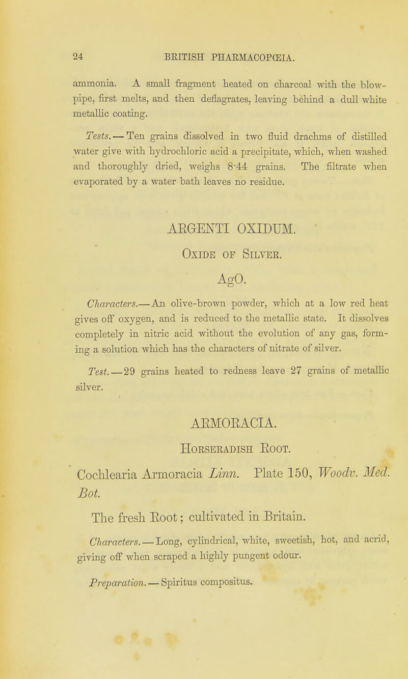 ammonia. A small fragment heated on charcoal with the blow- pipe, first melts, and then deflagrates, leaving behind a dull white metallic coating. Tests. — Ten grains dissolved in two fluid drachms of distilled water give with hydrochloric acid a precipitate, which, when washed and thoroughly dried, weighs 844 grains. The filtrate when evaporated by a water bath leaves no residue. AEGENTI OXIDUM. Oxide of Silver. Ago. Characters.—An olive-brown powder, which at a low red heat gives off oxygen, and is reduced to the metaUic state. It dissolves completely in nitric acid without the evolution of any gas, form- ing a solution which has the characters of nitrate of silver. Test.—29 grains heated to redness leave 27 grains of metaUic silver. AEMOEACIA. Horseradish Eoot. Coclilearia Armoracia Linn. Plate 150, Woodv. Med. Bot. The fresh. Eoot; cultivated in Britain. Characters. — Long, cylindrical, white, sweetish, hot, and acrid, giving off when scraped a highly pungent odour. Preparation. — Spiritus compositus.