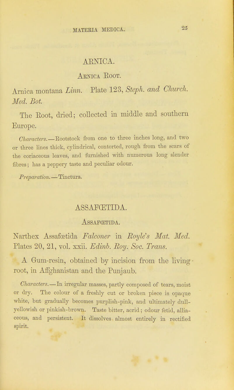 AENICA. Aejn'ica Eoot. Arnica montana Linn. Plate 123, Steph. and Church. Med. Bot. The Eoot, dried; collected in middle and southern Europe. Characters.—Eootstock from one to three inches long, and two or three lines thick, cyhndrical, contorted, rough from the scars of the coriaceous leaves, and ftu-nished mth numerous long slender fibres; has a peppery taste and peciUiar odour. Preparation.—Tinctxora. ASSAPCETIDA. ASSAFCETIDA. Narthex Assafoetida Falconer in Boyle's Mat. Med. Plates 20, 21, vol. xxii. Edinh. Roy. Soc. Trans. A Gum-resin, obtained by incision from the living • root, in Affghanistan and the Punjaub. Characters.—In irregular masses, partly composed of tears, moist or dry. The colour of a fi-eshly cut or broken piece is opaque white, but gradually becomes pmplish-pink, and ultimately dull- yellowish or pinkish-brown. Taste bitter, acrid; odour fetid, allia- ceous, and persistent. It dissolves almost entirely in rectified spirit.