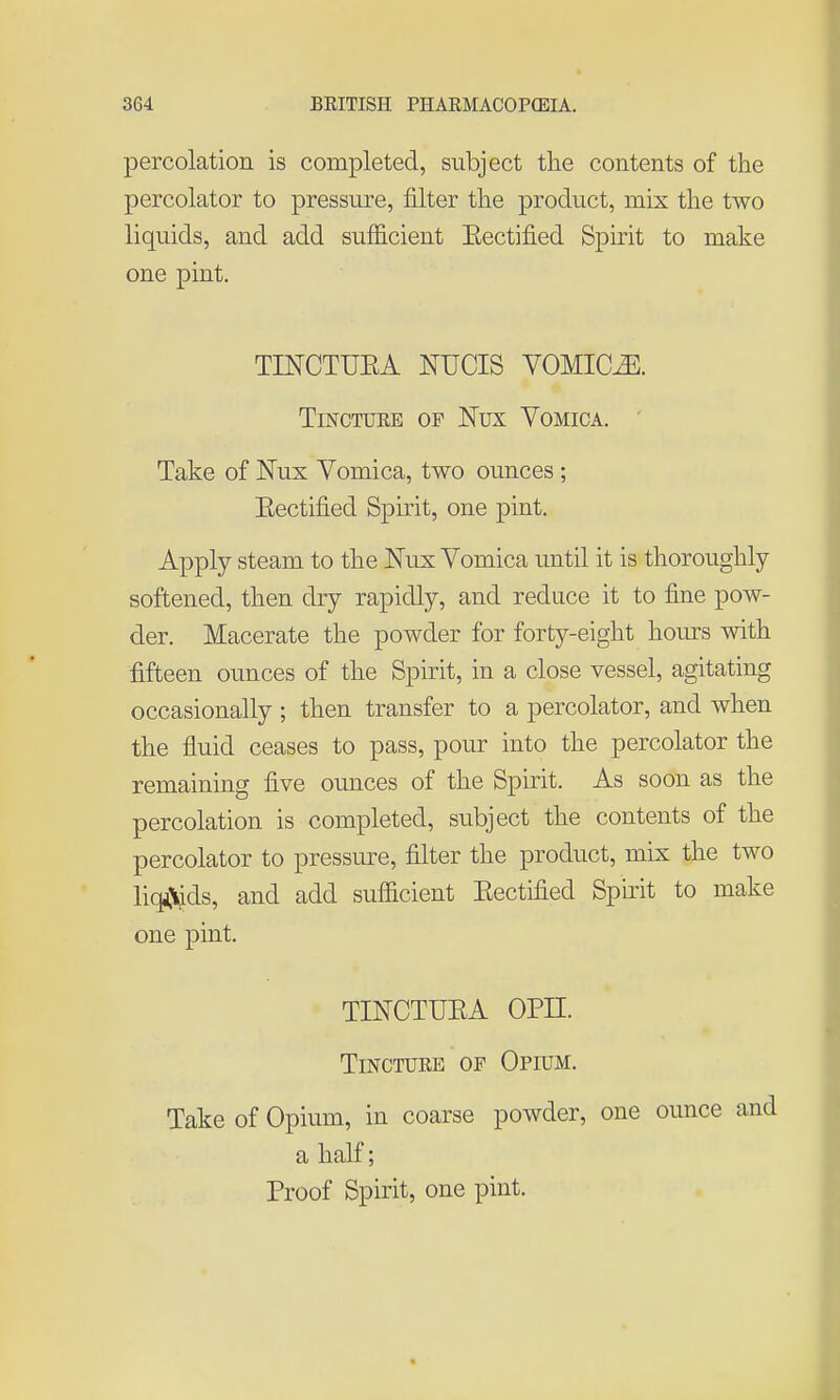 percolation is completed, subject tlie contents of the percolator to pressure, filter the product, mix the two liquids, and add sufficient Eectified Spirit to make one pint. TINCTUEA mCIS VOMICAE. Tincture of Nux Vomica. Take of Nux Vomica, two ounces ; Eectified Spirit, one pint. Apply steam to the Nux Vomica until it is thoroughly softened, then dry rapidly, and reduce it to fine pow- der. Macerate the powder for forty-eight hours Avith fifteen ounces of the Spirit, in a close vessel, agitating occasionally ; then transfer to a percolator, and when the fluid ceases to pass, pour into the percolator the remaining five ounces of the Spirit. As soon as the percolation is completed, subject the contents of the percolator to pressure, filter the product, mix the two liq^lids, and add sufficient Eectified Spirit to make one pint. TINCTUEA OPII. Tincture of Opium. Take of Opium, in coarse powder, one ounce and a half; Proof Spirit, one pint.