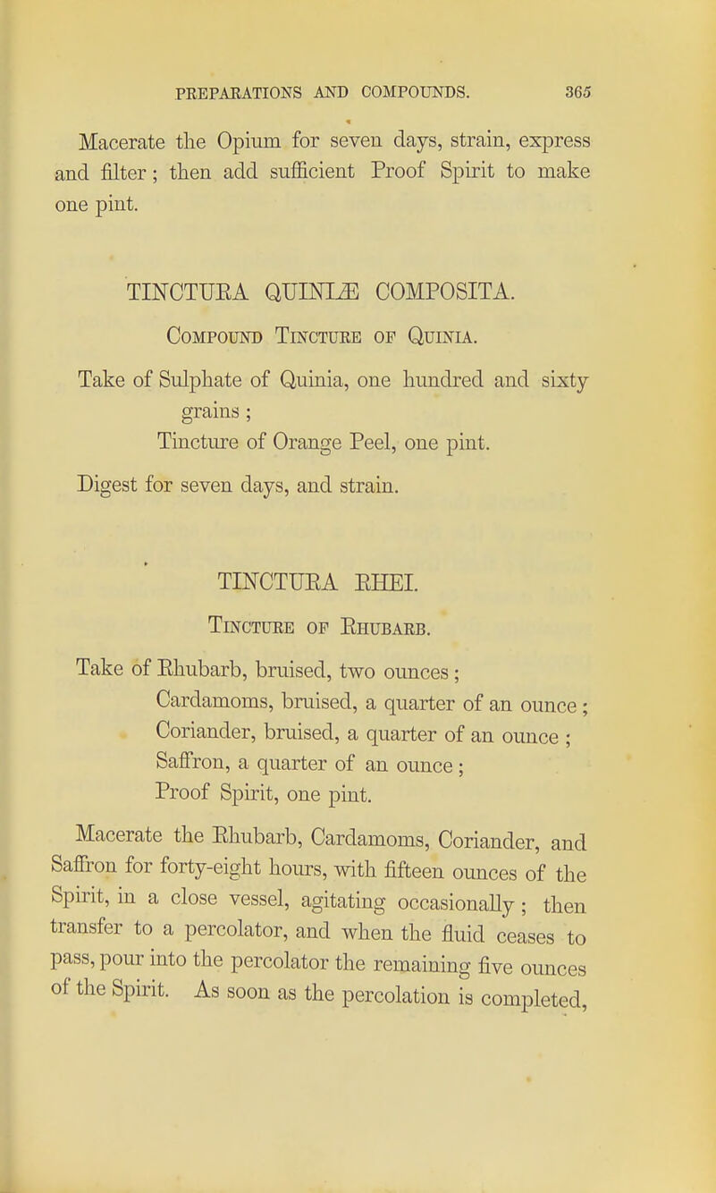 Macerate the Opium for seven days, strain, express and filter; then add sufficient Proof Spirit to make one pint. TINCTUEA QUmi^ COMPOSITA. Compound Tinctuee of Quinia. Take of Sulphate of Quinia, one hundred and sixty- grains ; Tincture of Orange Peel, one pint. Digest for seven days, and strain. TESTCTUEA EHEI. TmcTURE OF Ehubaeb. Take of Ehubarb, bruised, two ounces; Cardamoms, bruised, a quarter of an ounce ; Coriander, bruised, a quarter of an ounce ; Saffron, a quarter of an ounce ; Proof Spirit, one pint. Macerate the Ehubarb, Cardamoms, Coriander, and Saffron for forty-eight hoiu-s, with fifteen ounces of the Spirit, in a close vessel, agitating occasionally; then transfer to a percolator, and when the fluid ceases to pass, pour into the percolator the remaining five ounces of the Spirit. As soon as the percolation is completed,