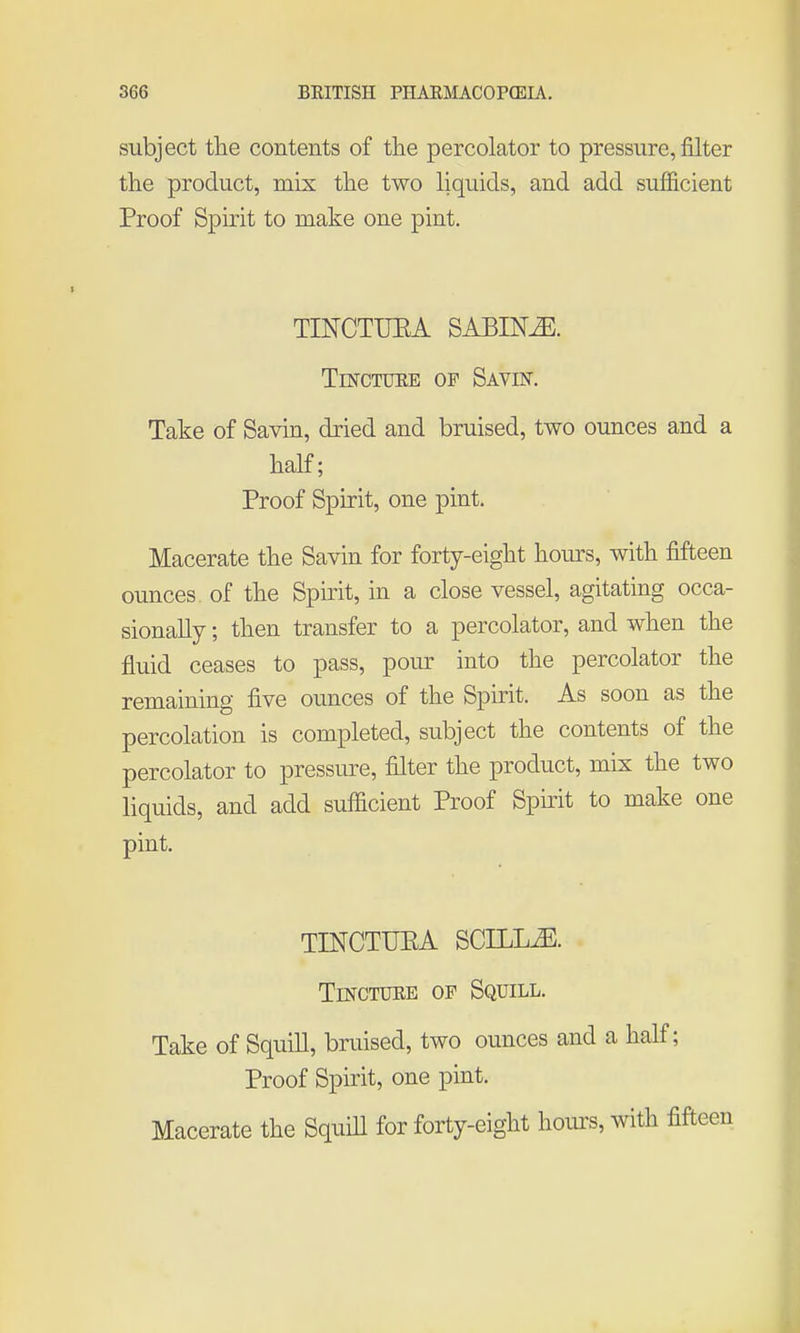 subject the contents of the percolator to pressure, filter the product, mix the two liquids, and add sufficient Proof Spirit to make one pint. TINCTUEA SABINE. Tincture of SAvm. Take of Savin, dried and bruised, two ounces and a half; Proof Spirit, one pint. Macerate the Savin for forty-eight hours, with fifteen ounces of the Spmt, in a close vessel, agitating occa- sionally ; then transfer to a percolator, and when the fluid ceases to pass, pour into the percolator the remaining five ounces of the Spirit. As soon as the percolation is completed, subject the contents of the percolator to pressure, filter the product, mix the two liquids, and add sufficient Proof Spirit to make one pint. TINCTUEA SCILLiE. Tincture of Squill. Take of Squill, bruised, two ounces and a half; Proof Spirit, one pint. Macerate the Squill for forty-eight hours, with fifteen