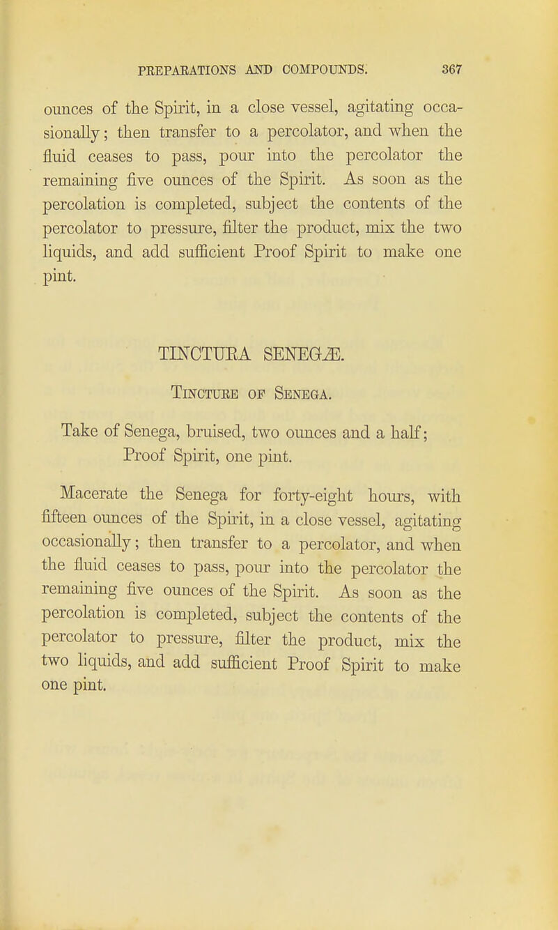 ounces of the Spirit, in a close vessel, agitating occa- sionally ; then transfer to a percolator, and when the fluid ceases to pass, pour into the percolator the remaining five ounces of the Spirit. As soon as the percolation is completed, subject the contents of the percolator to pressure, filter the product, mix the two liquids, and add sufficient Proof Spirit to make one pint. TINCTUEA SENEGA. Tincture of Senega. Take of Senega, bruised, two ounces and a half; Proof Spirit, one pint. Macerate the Senega for forty-eight hours, with fifteen ounces of the Spirit, in a close vessel, agitating occasionally; then transfer to a percolator, and when the fluid ceases to pass, pour into the percolator the remaining five ounces of the Spirit. As soon as the percolation is completed, subject the contents of the percolator to pressure, filter the product, mix the two liquids, and add sufficient Proof Spirit to make one pint.