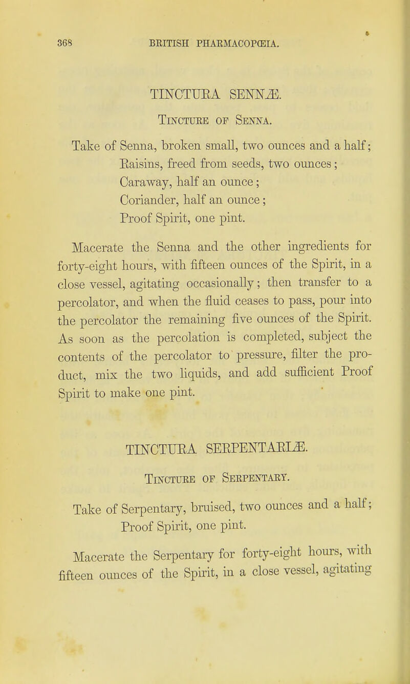TINCTUEA SEOT^. TiNCTUEE OF Senna. Take of Senna, broken small, two ounces and a half; Eaisins, freed from seeds, two ounces ; Caraway, haK an ounce; Coriander, half an ounce; Proof Spirit, one pint. Macerate the Senna and the other ingredients for forty-eight hours, with fifteen ounces of the Spirit, in a close vessel, agitating occasionally; then transfer to a percolator, and when the fluid ceases to pass, pour into the percolator the remaining five ounces of the Sph-it. As soon as the percolation is completed, subject the contents of the percolator to pressure, filter the pro- duct, mix the two liquids, and add sufficient Proof Spirit to make one pint. TINCTUEA SEEPENTAEI^. TiNCTUEE OF SeEPENTAET, Take of Serpentary, bruised, two ounces and a half; Proof Spirit, one pint. Macerate the Serpentary for forty-eight hours, with fifteen ounces of the Spirit, in a close vessel, agitating