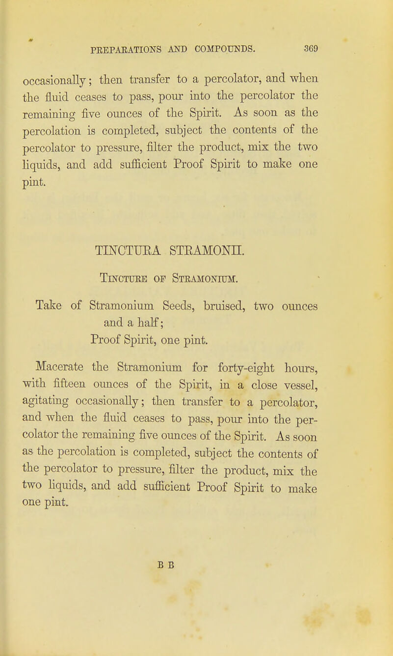 occasionally; then transfer to a percolator, and when the fluid ceases to pass, pour into the percolator the remaining five ounces of the Spirit, As soon as the percolation is completed, subject the contents of the percolator to pressure, filter the product, mix the two liquids, and add sufficient Proof Spirit to make one pint. TINCTUEA STEAMONE. TusrCTiniE of STRAMONroM. Take of Stramonium Seeds, bruised, two ounces and a half; Proof Spirit, one pint. Macerate the Stramonium for forty-eight hours, with fifteen ounces of the Spirit, in a close vessel, agitating occasionally; then transfer to a percolator, and when the fluid ceases to pass, pour into the per- colator the remaining five ounces of the Spirit. As soon as the percolation is completed, subject the contents of the percolator to pressure, filter the product, mix the two hquids, and add sufficient Proof Spirit to make one pint. B B