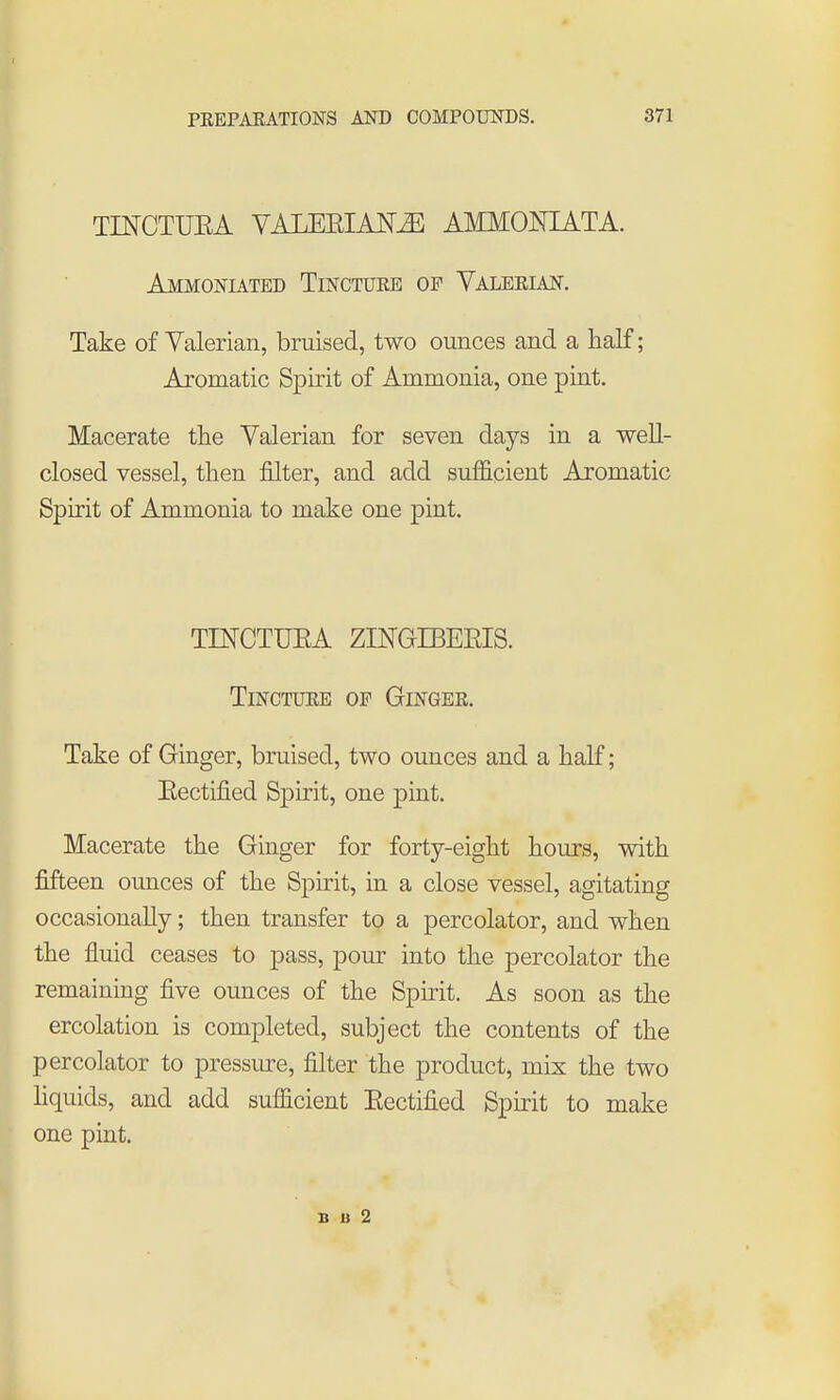 TINCTUEA VALEEIAJSr^ AMMONIATA. Ammoniated Tinctuee of Yaleeian. Take of Yalerian, bruised, two ounces and a half; Aromatic Spirit of Ammonia, one pint. Macerate the Yalerian for seven days in a well- closed vessel, then filter, and add sufficient Aromatic Spirit of Ammonia to make one pint. TIKCTUEA ZINGIBEEIS. TiNCTUEE OF GiNGEE. Take of Ginger, bruised, two ounces and a half; Eectified Spirit, one pint. Macerate the Ginger for forty-eight hours, with fifteen ounces of the Sphit, in a close vessel, agitating occasionally; then transfer to a percolator, and when the fluid ceases to pass, pour into the percolator the remaining five ounces of the Spuit. As soon as the ercolation is completed, subject the contents of the percolator to pressure, filter the product, mix the two hquids, and add sufficient Eectified Spirit to make one pint. I B u 2