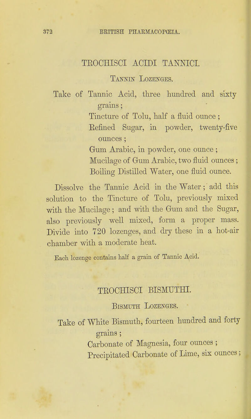 TEOCHISCI ACIDI TANNICI. Tajstnin Lozenges. Take of Tannic Acid, tkree hundred and sixty grains; Tincture of Tolu, lialf a fluid ounce ; Eefined Sugar, in powder, twenty-five ounces ; Gum Arabic, in powder, one ounce ; Mucilage of Gum Arabic, two fluid ounces; Boiling Distilled Water, one fluid ounce. Dissolve tbe Tannic Acid in the Water; add tHs solution to the Tincture of Tolu, previously mixed with, the Mucilage ; and with the Gum and the Sugar, also previously well mixed, form a proper mass. Divide into 720 lozenges, and dry these in a hot-air chamber with a moderate heat. Eacli lozenge contains half a grain of Tannic Acid. TEOCHISCI BISMUTHI. Bismuth Lozenges. • Take of White Bismuth, fourteen hundred and forty grains ; Carbonate of Magnesia, fom: ounces ; Precipitated Carbonate of Lime, six ounces;