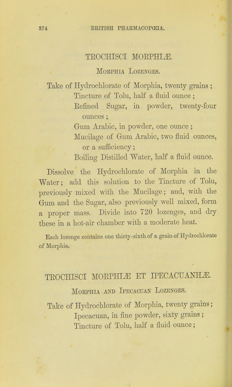 TEOCHISCI M0EPHIJ5. MoEPHiA Lozenges. Take of Hydrochlorate of Morphia, twenty grains ; Tincture of Tolu, half a fluid ounce ; Eefined Sugar, in powder, twenty-four ounces ; Gum Arabic, in powder, one ounce ; Mucilage of Gum Arabic, two fluid ounces, or a sufiiciency; Boiling Distilled Water, half a fluid ounce. Dissolve the Hydrochlorate of Morphia in the Water; add this solution to the Tinctm^e of Tolu, previously mixed with the Mucilage; and, with the Gum and the Sugar, also previously well mixed, form a proper mass. Divide into 720 lozenges, and dry these in a hot-air chamber with a moderate heat. Each lozenge contains one thirty-sixtli of a grain of Hydroclilorate of Morphia. TEOCHISCI MOEPHIiE ET IPECACUAm^. MOEPHIA AND IpECACUAN LoZENGES. Take of Hydrochlorate of Morphia, twenty grains; Ipecacuan, in fine powder, sixty grains ; Tincture of Tolu, half a fluid ounce;