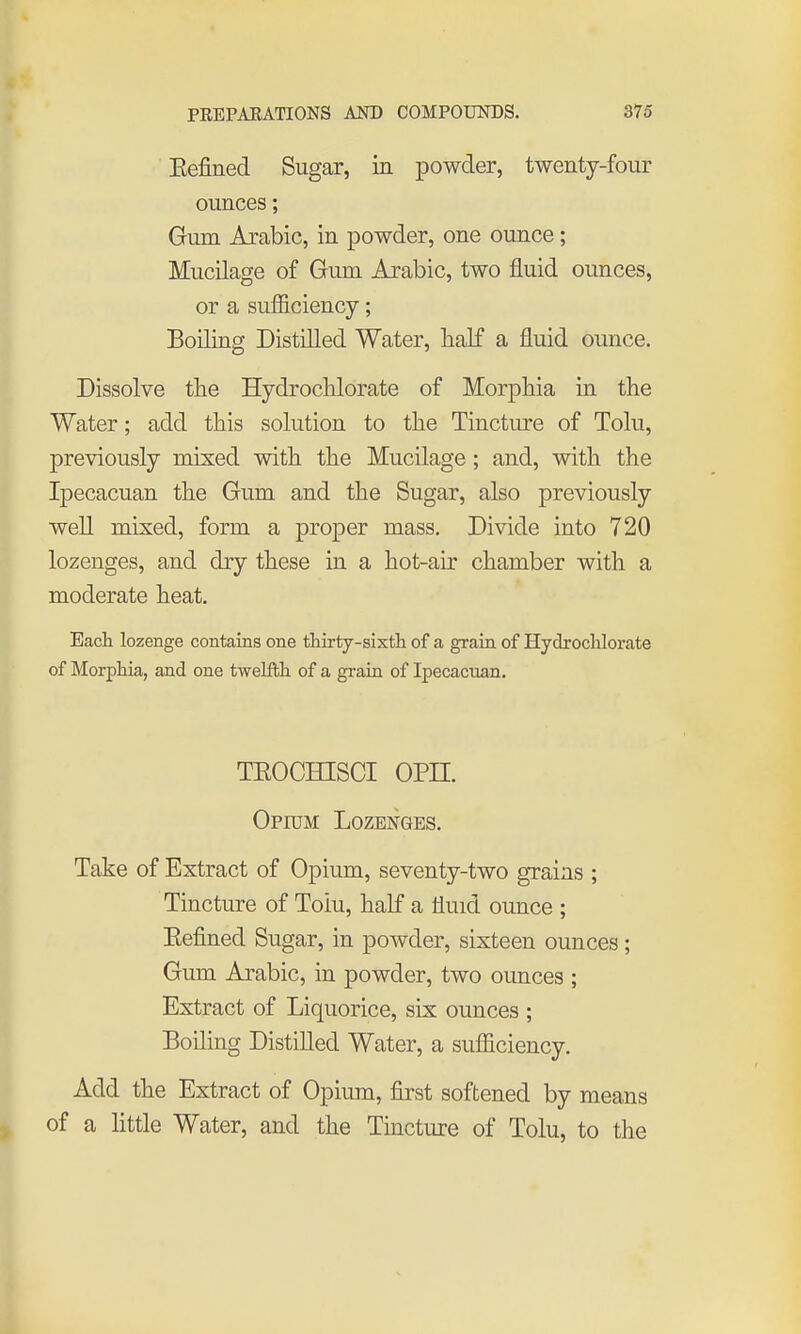Eefined Sugar, in powder, twenty-four ounces; Gum Arabic, in powder, one ounce; Mucilage of Gum Arabic, two fluid ounces, or a sufficiency; Boiling Distilled Water, half a fluid ounce. Dissolve the Hydrochlorate of Morphia in the Water; add this solution to the Tincture of Tolu, previously mixed with the Mucilage ; and, with the Ipecacuan the Gum and the Sugar, also previously well mixed, form a proper mass. Divide into 720 lozenges, and dry these in a hot-air chamber with a moderate heat. Each lozenge contains one thirty-sixtli of a grain of Hydrochlorate of Morphia, and one twelfth of a grain of Ipecacuan. TEOCHISCI opn. Opium Lozenges. Take of Extract of Opium, seventy-two grains ; Tincture of Toiu, half a fluid ounce ; Eefined Sugar, in powder, sixteen ounces; Gum Arabic, in powder, two ounces ; Extract of Liquorice, six ounces ; Boiling Distilled Water, a sufficiency. Add the Extract of Opium, first softened by means of a little Water, and the Tmctiu-e of Tolu, to the